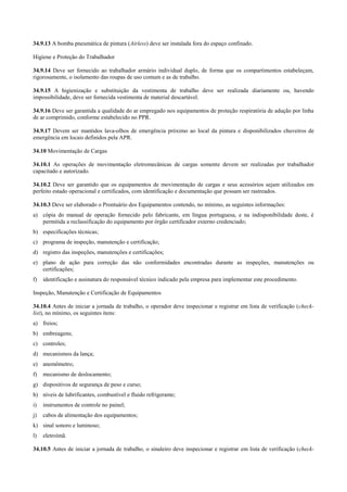 34.9.13 A bomba pneumática de pintura (Airless) deve ser instalada fora do espaço confinado.

Higiene e Proteção do Trabalhador

34.9.14 Deve ser fornecido ao trabalhador armário individual duplo, de forma que os compartimentos estabeleçam,
rigorosamente, o isolamento das roupas de uso comum e as de trabalho.

34.9.15 A higienização e substituição da vestimenta de trabalho deve ser realizada diariamente ou, havendo
impossibilidade, deve ser fornecida vestimenta de material descartável.

34.9.16 Deve ser garantida a qualidade do ar empregado nos equipamentos de proteção respiratória de adução por linha
de ar comprimido, conforme estabelecido no PPR.

34.9.17 Devem ser mantidos lava-olhos de emergência próximo ao local da pintura e disponibilizados chuveiros de
emergência em locais definidos pela APR.

34.10 Movimentação de Cargas

34.10.1 As operações de movimentação eletromecânicas de cargas somente devem ser realizadas por trabalhador
capacitado e autorizado.

34.10.2 Deve ser garantido que os equipamentos de movimentação de cargas e seus acessórios sejam utilizados em
perfeito estado operacional e certificados, com identificação e documentação que possam ser rastreados.

34.10.3 Deve ser elaborado o Prontuário dos Equipamentos contendo, no mínimo, as seguintes informações:
a) cópia do manual de operação fornecido pelo fabricante, em língua portuguesa, e na indisponibilidade deste, é
   permitida a reclassificação do equipamento por órgão certificador externo credenciado;
b) especificações técnicas;
c) programa de inspeção, manutenção e certificação;
d) registro das inspeções, manutenções e certificações;
e) plano de ação para correção das não conformidades encontradas durante as inspeções, manutenções ou
   certificações;
f)   identificação e assinatura do responsável técnico indicado pela empresa para implementar este procedimento.

Inspeção, Manutenção e Certificação de Equipamentos

34.10.4 Antes de iniciar a jornada de trabalho, o operador deve inspecionar e registrar em lista de verificação (check-
list), no mínimo, os seguintes itens:
a) freios;
b) embreagens;
c) controles;
d) mecanismos da lança;
e) anemômetro;
f)   mecanismo de deslocamento;
g) dispositivos de segurança de peso e curso;
h) níveis de lubrificantes, combustível e fluido refrigerante;
i)   instrumentos de controle no painel;
j)   cabos de alimentação dos equipamentos;
k) sinal sonoro e luminoso;
l)   eletroímã.

34.10.5 Antes de iniciar a jornada de trabalho, o sinaleiro deve inspecionar e registrar em lista de verificação (check-
 