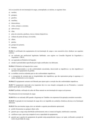 list) os acessórios de movimentação de cargas, contemplando, no mínimo, os seguintes itens:
a) moitões;
b) grampos;
c) ganchos;
d) manilhas;
e) distorcedores;
f)   cintas, estropos e correntes;
g) cabos de aço;
h) clips;
i)   pinos de conexões, parafusos, travas e demais dispositivos;
j)   roldanas da ponta da lança e do moitão;
k) olhais;
l)   patolas;
m) grampo de içamento;
n) balanças.

34.10.6 A certificação dos equipamentos de movimentação de cargas e seus assessórios deve obedecer aos seguintes
critérios:
a) ser realizada por profissional legalmente habilitado, com registro no Conselho Regional de Engenharia e
   Arquitetura - CREA;
b) ser registrada em Relatório de Inspeção;
c) atender à periodicidade especificada pelo órgão certificador e/ou fabricante.

34.10.6.1 O Relatório de Inspeção deve conter:
a) os itens inspecionados e as não conformidades encontradas, descrevendo as impeditivas e as não impeditivas à
   operação do equipamento de guindar;
b) as medidas corretivas adotadas para as não conformidades impeditivas;
c) o cronograma de correção para as irregularidades não impeditivas, que não representem perigo à segurança e à
   saúde, isoladamente ou em conjunto.

34.10.6.2 O equipamento somente será liberado para operar após a correção das não conformidades impeditivas.

34.10.7 O equipamento reprovado e/ou inoperante deve ter essa situação consignada em seu Prontuário, e somente
poderá operar após nova certificação.

34.10.8 É proibida a utilização de cabos de fibras naturais na movimentação de cargas ou de pessoas.

Procedimentos de movimentação de cargas

34.10.9 Deve ser realizada APR quando a Segurança no Trabalho e/ou responsável da operação considerar necessário.

34.10.10 A operação de movimentação de cargas deve ser impedida em condições climáticas adversas e/ou iluminação
deficiente.

34.10.11 Para movimentar cargas, deve ser adotado o seguinte procedimento operacional:
a) proibir ferramentas ou qualquer objeto solto;
b) garantir que a carga esteja distribuída uniformemente entre os ramais da lingada, estabilizada e amarrada;
c) certificar-se que o peso seja compatível com a capacidade do equipamento;
d) garantir que o gancho do equipamento de guindar esteja perpendicular à peça a ser içada, verificando a posição do
   centro de gravidade da carga;
 
