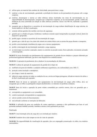 e) utilizar guia, em material não condutor de eletricidade, para posicionar a carga;
f)   sinalizar a área de movimentação, garantindo a proibição do trânsito ou da permanência de pessoas sob a carga
     suspensa;
g) sinalizar, desenergizar e aterrar as redes elétricas aéreas localizadas nas áreas de movimentação ou, na
   impossibilidade da desenergização, assegurar que o dispositivo suspenso, ao ser movimentado, guarde o dobro das
   distâncias da zona controlada em relação às redes elétricas (conforme Anexo I da NR-10), mantendo o guindaste
   aterrado;
h) assegurar que os dispositivos e acessórios de movimentação de carga tenham identificação de carga máxima, de
   forma indelével e de fácil visualização;
i)   somente utilizar ganchos dos moitões com trava de segurança;
j)   garantir que os cilindros de gases, bombonas e tambores somente sejam transportados na posição vertical, dentro de
     dispositivo apropriado;
k) proibir jogar e arrastar os acessórios de movimentação de cargas;
l)   garantir que o cabo de aço e/ou cintas não entrará em contato direto com as arestas das peças durante o transporte;
m) proibir a movimentação simultânea de cargas com o mesmo equipamento;
n) proibir a interrupção da movimentação mantendo a carga suspensa;
o) ao interromper ou concluir a operação, manter os controles na posição neutra, freios aplicados, travamento acionado
   e desenergizado.

34.10.12 Os locais destinados aos patolamentos dos equipamentos de guindar devem obedecer a projeto elaborado por
profissional legalmente habilitado, que deve estar disponível no estabelecimento.

34.10.12.1 A operação de patolamento deve obedecer às recomendações do fabricante.

34.10.13 A cabine de operação do equipamento de guindar deve dispor de:
a) mobiliário do posto de trabalho e condições ambientais ergonômicas, em conformidade com a NR-17;
b) proteção contra insolação e intempéries;
c) piso limpo e isento de materiais;
d) tabela de cargas máxima em todas as condições de uso, escrita em língua portuguesa, afixada no interior da cabine e
   de fácil visualização pelo operador.

34.10.14 Antes de iniciar as operações com equipamentos de movimentação de cargas sobre trilhos, deve ser
assegurado que os trilhos ou pantógrafos estejam desobstruídos e os batentes em perfeitas condições.

34.10.15 Antes de iniciar a operação de ponte rolante comandada por controle remoto, deve ser garantido que o
transmissor:
a) corresponde ao equipamento a ser comandado;
b) contém numeração correspondente ao equipamento;
c) está no sentido correto de funcionamento;
d) será utilizado conforme as instruções do fabricante.

34.10.16 A utilização de gruas em condições de ventos superiores a quarenta e dois quilômetros por hora só será
permitida mediante trabalho assistido, limitada a setenta e dois quilômetros por hora.

Sinalização

34.10.17 A movimentação aérea de carga deve ser orientada por sinaleiro.

34.10.18 O sinaleiro deve estar sempre no raio de visão do operador.

34.10.18.1 Na impossibilidade da visualização do operador, deve ser empregada comunicação via rádio e/ou sinaleiro
intermediário.
 