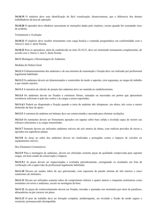 34.10.19 O sinaleiro deve usar identificação de fácil visualização, diurna/noturna, que o diferencie dos demais
trabalhadores da área de operação.

34.10.20 O operador deve obedecer unicamente às instruções dadas pelo sinaleiro, exceto quando for constatado risco
de acidente.

Treinamento e Avaliação

34.10.21 O sinaleiro deve receber treinamento com carga horária e conteúdo programático em conformidade com o
Anexo I, item 2, desta Norma.

34.10.22 Para os operadores, além do estabelecido no item 34.10.21, deve ser ministrado treinamento complementar, de
acordo com o Anexo I, item 3, desta Norma.

34.11 Montagem e Desmontagem de Andaimes

Medidas de Ordem Geral

34.11.1 O dimensionamento dos andaimes e de sua estrutura de sustentação e fixação deve ser realizado por profissional
legalmente habilitado.

34.11.2 Os andaimes devem ser dimensionados e construídos de modo a suportar, com segurança, as cargas de trabalho
a que estarão sujeitos.

34.11.3 A memória de cálculo do projeto dos andaimes deve ser mantida no estabelecimento.

34.11.4 Os andaimes devem ser fixados a estruturas firmes, estaiadas ou ancoradas em pontos que apresentem
resistência suficiente à ação dos ventos e às cargas a serem suportadas.

34.11.4.1 Poderá ser dispensada a fixação quando a torre do andaime não ultrapassar, em altura, três vezes a menor
dimensão da base de apoio.

34.11.5 A estrutura do andaime em balanço deve ser contraventada e ancorada para eliminar oscilações.

34.11.6 Os montantes devem ser firmemente apoiados em sapatas sobre base sólida e nivelada capaz de resistir aos
esforços solicitantes e as cargas transmitidas.

34.11.7 Somente devem ser utilizados andaimes móveis até seis metros de altura, com rodízios providos de travas e
apoiados em superfícies planas.

34.11.8 As áreas ao redor dos andaimes devem ser sinalizadas e protegidas contra o impacto de veículos ou
equipamentos móveis.

Dos Elementos Constitutivos

34.11.9 Para a montagem de andaimes, devem ser utilizadas somente peças de qualidade comprovada para suportar
cargas, em bom estado de conservação e limpeza.

34.11.9.1 As peças devem ser inspecionadas e avaliadas periodicamente, consignando os resultados em lista de
verificação sob a supervisão de profissional legalmente habilitado.

34.11.10 Devem ser usados tubos de aço galvanizado, com espessura de parede mínima de três inteiros e cinco
centésimos de milímetro.

34.11.11 Devem ser utilizados somente tubos de comprimento inferior a quatro metros e cinquenta centímetros como
montantes em torres e andaimes, exceto na montagem da base.

34.11.12 As peças de contraventamento devem ser fixadas, travadas e ajustadas nos montantes por meio de parafusos,
abraçadeiras ou por encaixe em pinos.

34.11.13 O piso de trabalho deve ter forração completa, antiderrapante, ser nivelado e fixado de modo seguro e
resistente, permanecendo desimpedido.
 