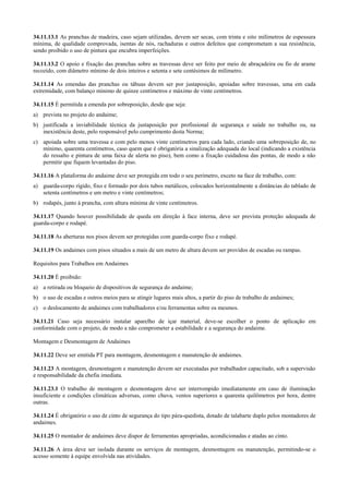34.11.13.1 As pranchas de madeira, caso sejam utilizadas, devem ser secas, com trinta e oito milímetros de espessura
mínima, de qualidade comprovada, isentas de nós, rachaduras e outros defeitos que comprometam a sua resistência,
sendo proibido o uso de pintura que encubra imperfeições.

34.11.13.2 O apoio e fixação das pranchas sobre as travessas deve ser feito por meio de abraçadeira ou fio de arame
recozido, com diâmetro mínimo de dois inteiros e setenta e sete centésimos de milímetro.

34.11.14 As emendas das pranchas ou tábuas devem ser por justaposição, apoiadas sobre travessas, uma em cada
extremidade, com balanço mínimo de quinze centímetros e máximo de vinte centímetros.

34.11.15 É permitida a emenda por sobreposição, desde que seja:
a) prevista no projeto do andaime;
b) justificada a inviabilidade técnica da justaposição por profissional de segurança e saúde no trabalho ou, na
   inexistência deste, pelo responsável pelo cumprimento desta Norma;
c) apoiada sobre uma travessa e com pelo menos vinte centímetros para cada lado, criando uma sobreposição de, no
   mínimo, quarenta centímetros, caso quem que é obrigatória a sinalização adequada do local (indicando a existência
   do ressalto e pintura de uma faixa de alerta no piso), bem como a fixação cuidadosa das pontas, de modo a não
   permitir que fiquem levantadas do piso.

34.11.16 A plataforma do andaime deve ser protegida em todo o seu perímetro, exceto na face de trabalho, com:
a) guarda-corpo rígido, fixo e formado por dois tubos metálicos, colocados horizontalmente a distâncias do tablado de
   setenta centímetros e um metro e vinte centímetros;
b) rodapés, junto à prancha, com altura mínima de vinte centímetros.

34.11.17 Quando houver possibilidade de queda em direção à face interna, deve ser prevista proteção adequada de
guarda-corpo e rodapé.

34.11.18 As aberturas nos pisos devem ser protegidas com guarda-corpo fixo e rodapé.

34.11.19 Os andaimes com pisos situados a mais de um metro de altura devem ser providos de escadas ou rampas.

Requisitos para Trabalhos em Andaimes

34.11.20 É proibido:
a) a retirada ou bloqueio de dispositivos de segurança do andaime;
b) o uso de escadas e outros meios para se atingir lugares mais altos, a partir do piso de trabalho de andaimes;
c) o deslocamento de andaimes com trabalhadores e/ou ferramentas sobre os mesmos.

34.11.21 Caso seja necessário instalar aparelho de içar material, deve-se escolher o ponto de aplicação em
conformidade com o projeto, de modo a não comprometer a estabilidade e a segurança do andaime.

Montagem e Desmontagem de Andaimes

34.11.22 Deve ser emitida PT para montagem, desmontagem e manutenção de andaimes.

34.11.23 A montagem, desmontagem e manutenção devem ser executadas por trabalhador capacitado, sob a supervisão
e responsabilidade da chefia imediata.

34.11.23.1 O trabalho de montagem e desmontagem deve ser interrompido imediatamente em caso de iluminação
insuficiente e condições climáticas adversas, como chuva, ventos superiores a quarenta quilômetros por hora, dentre
outras.

34.11.24 É obrigatório o uso de cinto de segurança do tipo pára-quedista, dotado de talabarte duplo pelos montadores de
andaimes.

34.11.25 O montador de andaimes deve dispor de ferramentas apropriadas, acondicionadas e atadas ao cinto.

34.11.26 A área deve ser isolada durante os serviços de montagem, desmontagem ou manutenção, permitindo-se o
acesso somente à equipe envolvida nas atividades.
 