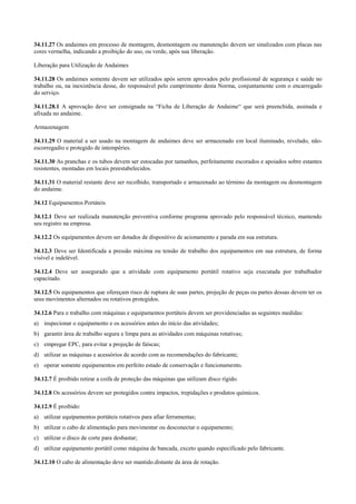 34.11.27 Os andaimes em processo de montagem, desmontagem ou manutenção devem ser sinalizados com placas nas
cores vermelha, indicando a proibição do uso, ou verde, após sua liberação.

Liberação para Utilização de Andaimes

34.11.28 Os andaimes somente devem ser utilizados após serem aprovados pelo profissional de segurança e saúde no
trabalho ou, na inexistência desse, do responsável pelo cumprimento desta Norma, conjuntamente com o encarregado
do serviço.

34.11.28.1 A aprovação deve ser consignada na “Ficha de Liberação de Andaime“ que será preenchida, assinada e
afixada no andaime.

Armazenagem

34.11.29 O material a ser usado na montagem de andaimes deve ser armazenado em local iluminado, nivelado, não-
escorregadio e protegido de intempéries.

34.11.30 As pranchas e os tubos devem ser estocadas por tamanhos, perfeitamente escorados e apoiados sobre estantes
resistentes, montadas em locais preestabelecidos.

34.11.31 O material restante deve ser recolhido, transportado e armazenado ao término da montagem ou desmontagem
do andaime.

34.12 Equipamentos Portáteis

34.12.1 Deve ser realizada manutenção preventiva conforme programa aprovado pelo responsável técnico, mantendo
seu registro na empresa.

34.12.2 Os equipamentos devem ser dotados de dispositivo de acionamento e parada em sua estrutura.

34.12.3 Deve ser Identificada a pressão máxima ou tensão de trabalho dos equipamentos em sua estrutura, de forma
visível e indelével.

34.12.4 Deve ser assegurado que a atividade com equipamento portátil rotativo seja executada por trabalhador
capacitado.

34.12.5 Os equipamentos que ofereçam risco de ruptura de suas partes, projeção de peças ou partes dessas devem ter os
seus movimentos alternados ou rotativos protegidos.

34.12.6 Para o trabalho com máquinas e equipamentos portáteis devem ser providenciadas as seguintes medidas:
a) inspecionar o equipamento e os acessórios antes do início das atividades;
b) garantir área de trabalho segura e limpa para as atividades com máquinas rotativas;
c) empregar EPC, para evitar a projeção de faíscas;
d) utilizar as máquinas e acessórios de acordo com as recomendações do fabricante;
e) operar somente equipamentos em perfeito estado de conservação e funcionamento.

34.12.7 É proibido retirar a coifa de proteção das máquinas que utilizam disco rígido.

34.12.8 Os acessórios devem ser protegidos contra impactos, trepidações e produtos químicos.

34.12.9 É proibido:
a) utilizar equipamentos portáteis rotativos para afiar ferramentas;
b) utilizar o cabo de alimentação para movimentar ou desconectar o equipamento;
c) utilizar o disco de corte para desbastar;
d) utilizar equipamento portátil como máquina de bancada, exceto quando especificado pelo fabricante.

34.12.10 O cabo de alimentação deve ser mantido.distante da área de rotação.
 