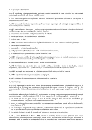 34.3 Capacitação e Treinamento

34.3.1 É considerado trabalhador qualificado aquele que comprovar conclusão de curso específico para sua atividade
em instituição reconhecida pelo sistema oficial de ensino.

34.3.2 É considerado profissional legalmente habilitado o trabalhador previamente qualificado e com registro no
competente conselho de classe.

34.3.3 É considerado trabalhador capacitado aquele que receba capacitação sob orientação e responsabilidade de
profissional legalmente habilitado.

34.3.4 O empregador deve desenvolver e implantar programa de capacitação, compreendendo treinamento admissional,
periódico e sempre que ocorrer qualquer das seguintes situações:
a) mudança nos procedimentos, condições ou operações de trabalho;
b) evento que indique a necessidade de novo treinamento;
c) acidente grave ou fatal.

34.3.4.1 O treinamento admissional deve ter carga horária mínima de seis horas, constando de informações sobre:
a) os riscos inerentes à atividade;
b) as condições e meio ambiente de trabalho;
c) os Equipamentos de Proteção Coletiva - EPC existentes no estabelecimento;
d) o uso adequado dos Equipamentos de Proteção Individual - EPI.

34.3.4.2 O treinamento periódico deve ter carga horária mínima de quatro horas e ser realizado anualmente ou quando
do retorno de afastamento ao trabalho por período superior a noventa dias.

34.3.5 A capacitação deve ser realizada durante o horário normal de trabalho.

34.3.5.1 Ao término da capacitação, deve ser emitido certificado contendo o nome do trabalhador, conteúdo
programático, carga horária, data e local de realização do treinamento e assinatura do responsável técnico.

34.3.5.2 O certificado deve ser entregue ao trabalhador e uma cópia deve ser arquivada na empresa.

34.3.5.3 A capacitação será consignada no registro do empregado.

34.3.6 O trabalhador deve receber o material didático utilizado na capacitação.

34.4 Documentação

34.4.1 Toda documentação prevista nesta Norma deve permanecer no estabelecimento à disposição à disposição da
Auditoria-Fiscal do Trabalho, dos representantes da Comissão Interna de Prevenção de Acidentes - CIPA e dos
representantes das Entidades Sindicais representativas da categoria, sendo arquivada por um período mínimo de cinco
anos.

34.4.2 Consiste a Permissão de Trabalho - PT em documento escrito que contém o conjunto de medidas de controle
necessárias para que o trabalho seja desenvolvido de forma segura, além de medidas emergência e resgate, e deve:
a) ser emitida em três vias, para: afixação no local de trabalho, entrega à chefia imediata dos trabalhadores que
   realizarão o trabalho, e arquivo de forma a ser facilmente localizada;
b) conter os requisitos mínimos a serem atendidos para a execução dos trabalhos e, quando aplicável, às disposições
   estabelecidas na APR;
c) ser assinada pelos integrantes da equipe de trabalho, chefia imediata e profissional de segurança e saúde no trabalho
   ou, na inexistência desse, pelo responsável pelo cumprimento desta Norma;
d) ter validade limitada à duração da atividade, não podendo ser superior ao turno de trabalho.

34.4.3 A Análise Preliminar de Risco - APR consiste na avaliação inicial dos riscos potenciais suas causas,
conseqüências e medidas de controle, efetuada por equipe técnica multidisciplinar e coordenada por profissional de
segurança e saúde no trabalho ou, na inexistência deste, o responsável pelo cumprimento desta Norma, devendo ser
 