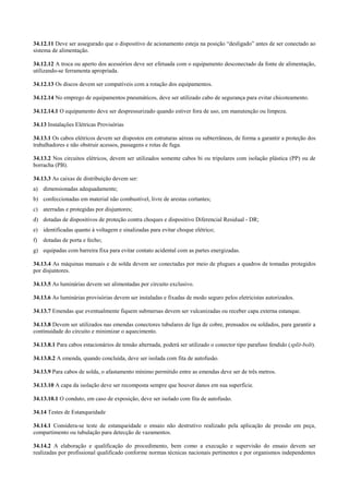 34.12.11 Deve ser assegurado que o dispositivo de acionamento esteja na posição “desligado” antes de ser conectado ao
sistema de alimentação.

34.12.12 A troca ou aperto dos acessórios deve ser efetuada com o equipamento desconectado da fonte de alimentação,
utilizando-se ferramenta apropriada.

34.12.13 Os discos devem ser compatíveis com a rotação dos equipamentos.

34.12.14 No emprego de equipamentos pneumáticos, deve ser utilizado cabo de segurança para evitar chicoteamento.

34.12.14.1 O equipamento deve ser despressurizado quando estiver fora de uso, em manutenção ou limpeza.

34.13 Instalações Elétricas Provisórias

34.13.1 Os cabos elétricos devem ser dispostos em estruturas aéreas ou subterrâneas, de forma a garantir a proteção dos
trabalhadores e não obstruir acessos, passagens e rotas de fuga.

34.13.2 Nos circuitos elétricos, devem ser utilizados somente cabos bi ou tripolares com isolação plástica (PP) ou de
borracha (PB).

34.13.3 As caixas de distribuição devem ser:
a) dimensionadas adequadamente;
b) confeccionadas em material não combustível, livre de arestas cortantes;
c) aterradas e protegidas por disjuntores;
d) dotadas de dispositivos de proteção contra choques e dispositivo Diferencial Residual - DR;
e) identificadas quanto à voltagem e sinalizadas para evitar choque elétrico;
f)   dotadas de porta e fecho;
g) equipadas com barreira fixa para evitar contato acidental com as partes energizadas.

34.13.4 As máquinas manuais e de solda devem ser conectadas por meio de plugues a quadros de tomadas protegidos
por disjuntores.

34.13.5 As luminárias devem ser alimentadas por circuito exclusivo.

34.13.6 As luminárias provisórias devem ser instaladas e fixadas de modo seguro pelos eletricistas autorizados.

34.13.7 Emendas que eventualmente fiquem submersas devem ser vulcanizadas ou receber capa externa estanque.

34.13.8 Devem ser utilizados nas emendas conectores tubulares de liga de cobre, prensados ou soldados, para garantir a
continuidade do circuito e minimizar o aquecimento.

34.13.8.1 Para cabos estacionários de tensão alternada, poderá ser utilizado o conector tipo parafuso fendido (split-bolt).

34.13.8.2 A emenda, quando concluída, deve ser isolada com fita de autofusão.

34.13.9 Para cabos de solda, o afastamento mínimo permitido entre as emendas deve ser de três metros.

34.13.10 A capa da isolação deve ser recomposta sempre que houver danos em sua superfície.

34.13.10.1 O conduto, em caso de exposição, deve ser isolado com fita de autofusão.

34.14 Testes de Estanqueidade

34.14.1 Considera-se teste de estanqueidade o ensaio não destrutivo realizado pela aplicação de pressão em peça,
compartimento ou tubulação para detecção de vazamentos.

34.14.2 A elaboração e qualificação do procedimento, bem como a execução e supervisão do ensaio devem ser
realizadas por profissional qualificado conforme normas técnicas nacionais pertinentes e por organismos independentes
 