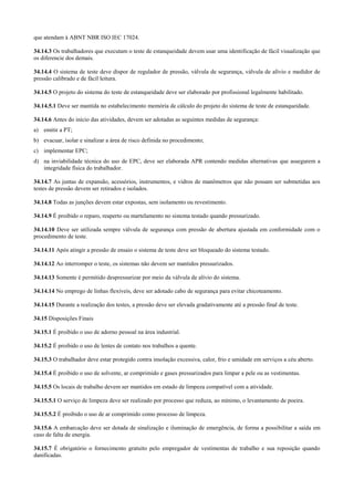 que atendam à ABNT NBR ISO IEC 17024.

34.14.3 Os trabalhadores que executam o teste de estanqueidade devem usar uma identificação de fácil visualização que
os diferencie dos demais.

34.14.4 O sistema de teste deve dispor de regulador de pressão, válvula de segurança, válvula de alívio e medidor de
pressão calibrado e de fácil leitura.

34.14.5 O projeto do sistema do teste de estanqueidade deve ser elaborado por profissional legalmente habilitado.

34.14.5.1 Deve ser mantida no estabelecimento memória de cálculo do projeto do sistema de teste de estanqueidade.

34.14.6 Antes do início das atividades, devem ser adotadas as seguintes medidas de segurança:
a) emitir a PT;
b) evacuar, isolar e sinalizar a área de risco definida no procedimento;
c) implementar EPC;
d) na inviabilidade técnica do uso de EPC, deve ser elaborada APR contendo medidas alternativas que assegurem a
   integridade física do trabalhador.

34.14.7 As juntas de expansão, acessórios, instrumentos, e vidros de manômetros que não possam ser submetidas aos
testes de pressão devem ser retirados e isolados.

34.14.8 Todas as junções devem estar expostas, sem isolamento ou revestimento.

34.14.9 É proibido o reparo, reaperto ou martelamento no sistema testado quando pressurizado.

34.14.10 Deve ser utilizada sempre válvula de segurança com pressão de abertura ajustada em conformidade com o
procedimento de teste.

34.14.11 Após atingir a pressão de ensaio o sistema de teste deve ser bloqueado do sistema testado.

34.14.12 Ao interromper o teste, os sistemas não devem ser mantidos pressurizados.

34.14.13 Somente é permitido despressurizar por meio da válvula de alívio do sistema.

34.14.14 No emprego de linhas flexíveis, deve ser adotado cabo de segurança para evitar chicoteamento.

34.14.15 Durante a realização dos testes, a pressão deve ser elevada gradativamente até a pressão final de teste.

34.15 Disposições Finais

34.15.1 É proibido o uso de adorno pessoal na área industrial.

34.15.2 É proibido o uso de lentes de contato nos trabalhos a quente.

34.15.3 O trabalhador deve estar protegido contra insolação excessiva, calor, frio e umidade em serviços a céu aberto.

34.15.4 É proibido o uso de solvente, ar comprimido e gases pressurizados para limpar a pele ou as vestimentas.

34.15.5 Os locais de trabalho devem ser mantidos em estado de limpeza compatível com a atividade.

34.15.5.1 O serviço de limpeza deve ser realizado por processo que reduza, ao mínimo, o levantamento de poeira.

34.15.5.2 É proibido o uso de ar comprimido como processo de limpeza.

34.15.6 A embarcação deve ser dotada de sinalização e iluminação de emergência, de forma a possibilitar a saída em
caso de falta de energia.

34.15.7 É obrigatório o fornecimento gratuito pelo empregador de vestimentas de trabalho e sua reposição quando
danificadas.
 