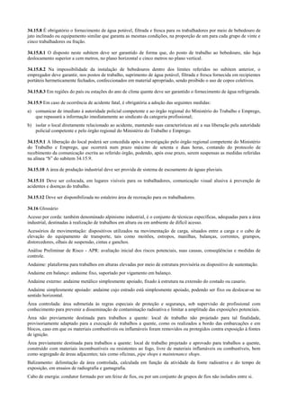 34.15.8 É obrigatório o fornecimento de água potável, filtrada e fresca para os trabalhadores por meio de bebedouro de
jato inclinado ou equipamento similar que garanta as mesmas condições, na proporção de um para cada grupo de vinte e
cinco trabalhadores ou fração.

34.15.8.1 O disposto neste subitem deve ser garantido de forma que, do posto de trabalho ao bebedouro, não haja
deslocamento superior a cem metros, no plano horizontal e cinco metros no plano vertical.

34.15.8.2 Na impossibilidade da instalação de bebedouros dentro dos limites referidos no subitem anterior, o
empregador deve garantir, nos postos de trabalho, suprimento de água potável, filtrada e fresca fornecida em recipientes
portáteis hermeticamente fechados, confeccionados em material apropriado, sendo proibido o uso de copos coletivos.

34.15.8.3 Em regiões do país ou estações do ano de clima quente deve ser garantido o fornecimento de água refrigerada.

34.15.9 Em caso de ocorrência de acidente fatal, é obrigatória a adoção das seguintes medidas:
a) comunicar de imediato à autoridade policial competente e ao órgão regional do Ministério do Trabalho e Emprego,
   que repassará a informação imediatamente ao sindicato da categoria profissional;
b) isolar o local diretamente relacionado ao acidente, mantendo suas características até a sua liberação pela autoridade
   policial competente e pelo órgão regional do Ministério do Trabalho e Emprego.

34.15.9.1 A liberação do local poderá ser concedida após a investigação pelo órgão regional competente do Ministério
do Trabalho e Emprego, que ocorrerá num prazo máximo de setenta e duas horas, contando do protocolo de
recebimento da comunicação escrita ao referido órgão, podendo, após esse prazo, serem suspensas as medidas referidas
na alínea “b” do subitem 34.15.9.

34.15.10 A área de produção industrial deve ser provida de sistema de escoamento de águas pluviais.

34.15.11 Deve ser colocada, em lugares visíveis para os trabalhadores, comunicação visual alusiva à prevenção de
acidentes e doenças do trabalho.

34.15.12 Deve ser disponibilizada no estaleiro área de recreação para os trabalhadores.

34.16 Glossário
Acesso por corda: também denominado alpinismo industrial, é o conjunto de técnicas específicas, adequadas para a área
industrial, destinadas à realização de trabalhos em altura ou em ambiente de difícil acesso.
Acessórios de movimentação: dispositivos utilizados na movimentação de carga, situados entre a carga e o cabo de
elevação do equipamento de transporte, tais como moitões, estropos, manilhas, balanças, correntes, grampos,
distorcedores, olhais de suspensão, cintas e ganchos.
Análise Preliminar de Risco - APR: avaliação inicial dos riscos potenciais, suas causas, conseqüências e medidas de
controle.
Andaime: plataforma para trabalhos em alturas elevadas por meio de estrutura provisória ou dispositivo de sustentação.
Andaime em balanço: andaime fixo, suportado por vigamento em balanço.
Andaime externo: andaime metálico simplesmente apoiado, fixado à estrutura na extensão do costado ou casario.
Andaime simplesmente apoiado: andaime cujo estrado está simplesmente apoiado, podendo ser fixo ou deslocar-se no
sentido horizontal.
Área controlada: área submetida às regras especiais de proteção e segurança, sob supervisão de profissional com
conhecimento para prevenir a disseminação de contaminação radioativa e limitar a amplitude das exposições potenciais.
Área não previamente destinada para trabalhos a quente: local de trabalho não projetado para tal finalidade,
provisoriamente adaptado para a execução de trabalhos a quente, como os realizados a bordo das embarcações e em
blocos, caso em que os materiais combustíveis ou inflamáveis foram removidos ou protegidos contra exposição à fontes
de ignição.
Área previamente destinada para trabalhos a quente: local de trabalho projetado e aprovado para trabalhos a quente,
construído com materiais incombustíveis ou resistentes ao fogo, livre de materiais inflamáveis ou combustíveis, bem
como segregado de áreas adjacentes; tais como oficinas, pipe shops e maintenance shops.
Balizamento: delimitação da área controlada, calculada em função da atividade da fonte radioativa e do tempo de
exposição, em ensaios de radiografia e gamagrafia.
Cabo de energia: condutor formado por um feixe de fios, ou por um conjunto de grupos de fios não isolados entre si.
 