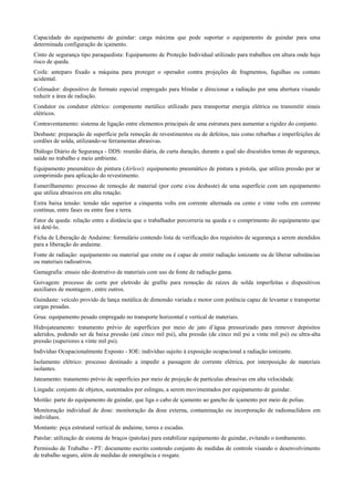 Capacidade do equipamento de guindar: carga máxima que pode suportar o equipamento de guindar para uma
determinada configuração de içamento.
Cinto de segurança tipo paraquedista: Equipamento de Proteção Individual utilizado para trabalhos em altura onde haja
risco de queda.
Coifa: anteparo fixado a máquina para proteger o operador contra projeções de fragmentos, fagulhas ou contato
acidental.
Colimador: dispositivo de formato especial empregado para blindar e direcionar a radiação por uma abertura visando
reduzir a área de radiação.
Condutor ou condutor elétrico: componente metálico utilizado para transportar energia elétrica ou transmitir sinais
elétricos.
Contraventamento: sistema de ligação entre elementos principais de uma estrutura para aumentar a rigidez do conjunto.
Desbaste: preparação de superfície pela remoção de revestimentos ou de defeitos, tais como rebarbas e imperfeições de
cordões de solda, utilizando-se ferramentas abrasivas.
Diálogo Diário de Segurança - DDS: reunião diária, de curta duração, durante a qual são discutidos temas de segurança,
saúde no trabalho e meio ambiente.
Equipamento pneumático de pintura (Airless): equipamento pneumático de pintura a pistola, que utiliza pressão por ar
comprimido para aplicação do revestimento.
Esmerilhamento: processo de remoção de material (por corte e/ou desbaste) de uma superfície com um equipamento
que utiliza abrasivos em alta rotação.
Extra baixa tensão: tensão não superior a cinquenta volts em corrente alternada ou cento e vinte volts em corrente
contínua, entre fases ou entre fase e terra.
Fator de queda: relação entre a distância que o trabalhador percorreria na queda e o comprimento do equipamento que
irá detê-lo.
Ficha de Liberação de Andaime: formulário contendo lista de verificação dos requisitos de segurança a serem atendidos
para a liberação do andaime.
Fonte de radiação: equipamento ou material que emite ou é capaz de emitir radiação ionizante ou de liberar substâncias
ou materiais radioativos.
Gamagrafia: ensaio não destrutivo de materiais com uso de fonte de radiação gama.
Goivagem: processo de corte por eletrodo de grafite para remoção de raízes de solda imperfeitas e dispositivos
auxiliares de montagem , entre outros.
Guindaste: veículo provido de lança metálica de dimensão variada e motor com potência capaz de levantar e transportar
cargas pesadas.
Grua: equipamento pesado empregado no transporte horizontal e vertical de materiais.
Hidrojateamento: tratamento prévio de superfícies por meio de jato d’água pressurizado para remover depósitos
aderidos, podendo ser de baixa pressão (até cinco mil psi), alta pressão (de cinco mil psi a vinte mil psi) ou ultra-alta
pressão (superiores a vinte mil psi).
Indivíduo Ocupacionalmente Exposto - IOE: indivíduo sujeito à exposição ocupacional a radiação ionizante.
Isolamento elétrico: processo destinado a impedir a passagem de corrente elétrica, por interposição de materiais
isolantes.
Jateamento: tratamento prévio de superfícies por meio de projeção de partículas abrasivas em alta velocidade.
Lingada: conjunto de objetos, sustentados por eslingas, a serem movimentados por equipamento de guindar.
Moitão: parte do equipamento de guindar, que liga o cabo de içamento ao gancho de içamento por meio de polias.
Monitoração individual de dose: monitoração da dose externa, contaminação ou incorporação de radionuclídeos em
indivíduos.
Montante: peça estrutural vertical de andaime, torres e escadas.
Patolar: utilização de sistema de braços (patolas) para estabilizar equipamento de guindar, evitando o tombamento.
Permissão de Trabalho - PT: documento escrito contendo conjunto de medidas de controle visando o desenvolvimento
de trabalho seguro, além de medidas de emergência e resgate.
 
