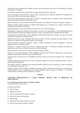 Plataforma elevatória: plataforma de trabalho em altura com movimentação vertical por sistema hidráulico, articulado
ou de pinhão e cremalheira.
Ponte rolante: equipamento de movimentação de cargas montado sobre trilhos suspensos.
Ponto de ancoragem: ponto destinado a suportar carga de pessoas para a conexão de dispositivos de segurança, tais
como cordas, cabos de aço, trava-queda e talabartes.
Ponto de ancoragem temporário: aquele que foi avaliado e selecionado para ser utilizado de forma temporária para
suportar carga de pessoas durante determinado serviço.
Quadro distribuidor: caixa de material incombustível destinada a conter dispositivos elétricos de proteção e manobra.
Radiação ionizante: qualquer partícula ou radiação eletromagnética que, ao interagir com a matéria, ioniza direta ou
indiretamente seus átomos ou moléculas.
Radiografia industrial: ensaio não destrutivo de materiais com uso de fonte de radiação.
Radioproteção: conjunto de medidas que visa proteger o ser humano, seus descendentes e o meio ambiente de possíveis
efeitos indesejados causados pela radiação ionizante, de acordo com princípios básicos estabelecidos pela CNEN.
Responsável por Instalação Aberta - RIA: trabalhador certificado pela CNEN para coordenar a execução dos serviços
de radiografia industrial em instalações abertas.
Sinaleiro/Amarrador de cargas: trabalhador capacitado que realiza e verifica a amarração da carga, emitindo os sinais
necessários ao operador do equipamento durante a movimentação.
Sistema amortecedor: dispositivo destinado a reduzir o impacto transmitido ao corpo do trabalhador e sistema de
segurança durante a contenção de queda.
Soldagem ou soldadura: processo de união de materiais para obter a coalescência localizada, produzida por
aquecimento, com ou sem a utilização de pressão e/ou material de adição.
Split-bolt: tipo de conector de cabos elétricos em forma de parafuso fendido.
Supervisor de Proteção Radiológica - SPR: trabalhador certificado pela CNEN para supervisionar a aplicação das
medidas de radioproteção, através do Serviço de Radioproteção.
Suspensão inerte: situação em que um trabalhador permanece suspenso pelo sistema de segurança, até o momento do
socorro.
Talabarte: dispositivo de conexão de um sistema de segurança, regulável ou não, para sustentar, posicionar e limitar a
movimentação do trabalhador.
Trava-queda: dispositivo automático de travamento destinado à ligação do cinto de segurança ao cabo de segurança,
com Certificado de Aprovação - CA.
Vigilância especial contra incêndios: trabalhador capacitado, também denominado observador, que permanece em
contato permanente com os trabalhadores que executam trabalhos a quente, monitora os trabalhos e o seu entorno,
visando detectar e combater possíveis princípios de incêndio.

                                                       ANEXO I

CONTEÚDO PROGRAMÁTICO                    E   CARGA       HORÁRIA        MÍNIMA       PARA     O    PROGRAMA         DE
TREINAMENTO

1. Curso básico para observador de Trabalhos a Quente
Carga horária mínima de oito horas.

Conteúdo programático:
a) Classes de fogo;
b) Métodos de extinção;
c) Tipos de equipamentos de combate a incêndio;
d) Sistemas de alarme e comunicação;
e) Rotas de fuga;
f)   Equipamento de proteção individual e coletiva;
g) Práticas de prevenção e combate a incêndio.
 