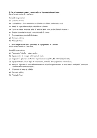 2. Curso básico de segurança em operações de Movimentação de Cargas
Carga horária mínima de vinte horas.

Conteúdo programático:
a) Conceitos básicos;
b) Considerações Gerais (amarrações, acessórios de içamento, cabos de aço etc.);
c) Tabela de capacidade de cargas e ângulos de içamento;
d) Operação (cargas perigosas, peças de pequeno porte, tubos, perfis, chapas e eixos etc.);
e) Sinais e comunicação durante a movimentação de cargas;
f)   Segurança na movimentação de cargas;
g) Exercício prático;
h) Avaliação Final.

3. Curso complementar para operadores de Equipamento de Guindar
Carga horária mínima de vinte horas.

Conteúdo programático:
a) Acidente do Trabalho e sua prevenção;
b) Equipamentos de proteção coletiva e individual;
c) Dispositivos aplicáveis das Normas Regulamentadoras (NR-6, NR-10, NR-11 e NR-17);
d) Equipamento de Guindar (tipos de equipamento, inspeções dos equipamentos e acessórios);
e) Situações especiais de risco (movimentação de cargas nas proximidades de rede elétrica energizada, condições
   climáticas adversas dentre outras);
f)   Ergonomia do posto de trabalho;
g) Exercício prático;
h) Avaliação Final.
 
