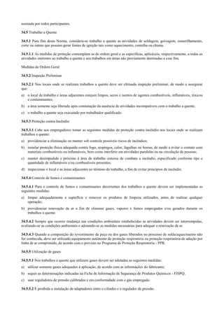 assinada por todos participantes.

34.5 Trabalho a Quente

34.5.1 Para fins desta Norma, considera-se trabalho a quente as atividades de soldagem, goivagem, esmerilhamento,
corte ou outras que possam gerar fontes de ignição tais como aquecimento, centelha ou chama.

34.5.1.1 As medidas de proteção contemplam as de ordem geral e as específicas, aplicáveis, respectivamente, a todas as
atividades inerentes ao trabalho a quente e aos trabalhos em áreas não previamente destinadas a esse fim.

Medidas de Ordem Geral

34.5.2 Inspeção Preliminar

34.5.2.1 Nos locais onde se realizam trabalhos a quente deve ser efetuada inspeção preliminar, de modo a assegurar
que:
a) o local de trabalho e áreas adjacentes estejam limpos, secos e isentos de agentes combustíveis, inflamáveis, tóxicos
   e contaminantes;
b) a área somente seja liberada após constatação da ausência de atividades incompatíveis com o trabalho a quente;
c) o trabalho a quente seja executado por trabalhador qualificado.

34.5.3 Proteção contra Incêndio

34.5.3.1 Cabe aos empregadores tomar as seguintes medidas de proteção contra incêndio nos locais onde se realizam
trabalhos a quente:
a) providenciar a eliminação ou manter sob controle possíveis riscos de incêndios;
b) instalar proteção física adequada contra fogo, respingos, calor, fagulhas ou borras, de modo a evitar o contato com
   materiais combustíveis ou inflamáveis, bem como interferir em atividades paralelas ou na circulação de pessoas;
c) manter desimpedido e próximo à área de trabalho sistema de combate a incêndio, especificado conforme tipo e
   quantidade de inflamáveis e/ou combustíveis presentes;
d) inspecionar o local e as áreas adjacentes ao término do trabalho, a fim de evitar princípios de incêndio.

34.5.4 Controle de fumos e contaminantes

34.5.4.1 Para o controle de fumos e contaminantes decorrentes dos trabalhos a quente devem ser implementadas as
seguintes medidas:
a) limpar adequadamente a superfície e remover os produtos de limpeza utilizados, antes de realizar qualquer
   operação;
b) providenciar renovação de ar a fim de eliminar gases, vapores e fumos empregados e/ou gerados durante os
   trabalhos a quente.

34.5.4.2 Sempre que ocorrer mudança nas condições ambientais estabelecidas as atividades devem ser interrompidas,
avaliando-se as condições ambientais e adotando-se as medidas necessárias para adequar a renovação de ar.

34.5.4.3 Quando a composição do revestimento da peça ou dos gases liberados no processo de solda/aquecimento não
for conhecida, deve ser utilizado equipamento autônomo de proteção respiratória ou proteção respiratória de adução por
linha de ar comprimido, de acordo com o previsto no Programa de Proteção Respiratória - PPR.

34.5.5 Utilização de gases

34.5.5.1 Nos trabalhos a quente que utilizem gases devem ser adotadas as seguintes medidas:
a) utilizar somente gases adequados à aplicação, de acordo com as informações do fabricante;
b) seguir as determinações indicadas na Ficha de Informação de Segurança de Produtos Químicos - FISPQ;
c) usar reguladores de pressão calibrados e em conformidade com o gás empregado.

34.5.5.2 É proibida a instalação de adaptadores entre o cilindro e o regulador de pressão.
 