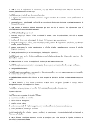 34.5.5.3 No caso de equipamento de oxiacetileno, deve ser utilizado dispositivo contra retrocesso de chama nas
alimentações da mangueira e do maçarico.

34.5.5.4 Quanto ao circuito de gás, devem ser observadas:
a) a inspeção antes do início do trabalho, de modo a assegurar a ausência de vazamentos e o seu perfeito estado de
   funcionamento;
b) manutenção com a periodicidade estabelecida no procedimento da empresa, conforme especificações técnicas do
   fabricante/fornecedor.

34.5.5.5 Somente é permitido emendar mangueiras por meio do uso de conector, em conformidade com as
especificações técnicas do fornecedor/fabricante.

34.5.5.6 Os cilindros de gás devem ser:
a) mantidos em posição vertical, fixados e distantes de chamas, fontes de centelhamento, calor ou de produtos
   inflamáveis;
b) instalados de forma a não se tornar parte de circuito elétrico, mesmo que acidentalmente;
c) transportados na posição vertical, com capacete rosqueado, por meio de equipamentos apropriados, devidamente
   fixados, evitando-se colisões;
d) quando inoperantes e/ou vazios, mantidos com as válvulas fechadas e guardados com o protetor de válvulas
   (capacete rosqueado).

34.5.5.7 É proibida a instalação de cilindros de gases em ambientes confinados.

34.5.5.8 Sempre que o serviço for interrompido, devem ser fechadas as válvulas dos cilindros, dos maçaricos e dos
distribuidores de gases.

34.5.5.9 Ao término do serviço, as mangueiras de alimentação devem ser desconectadas.

34.5.5.10 Os equipamentos inoperantes e as mangueiras de gases devem ser mantidos fora dos espaços confinados.

34.5.6 Equipamentos elétricos

34.5.6.1 Os equipamentos elétricos e seus acessórios devem ser aterrados a um ponto seguro de aterramento e instalados
de acordo com as instruções do fabricante.

34.5.6.2 Devem ser utilizados cabos elétricos de bitola adequada às aplicações previstas, e com a isolação em perfeito
estado.

34.5.6.3 Os terminais de saída devem ser mantidos em bom estado, sem partes quebradas ou isolação trincada,
principalmente aquele ligado à peça a ser soldada.

34.5.6.4 Deve ser assegurado que as conexões elétricas estejam bem ajustadas, limpas e secas.

Medidas Específicas

34.5.7 Devem ser empregadas técnicas de APR para:
a) determinar as medidas de controle;
b) definir o raio de abrangência;
c) sinalizar e isolar a área;
d) avaliar a necessidade de vigilância especial contra incêndios (observador) e de sistema de alarme;
e) outras providências, sempre que necessário.

34.5.8 Antes do início dos trabalhos a quente, o local deve ser inspecionado, e o resultado da inspeção ser registrado na
Permissão de Trabalho.

34.5.9 As aberturas e canaletas devem ser fechadas ou protegidas, para evitar projeção de fagulhas, combustão ou
interferência em outras atividades.
 