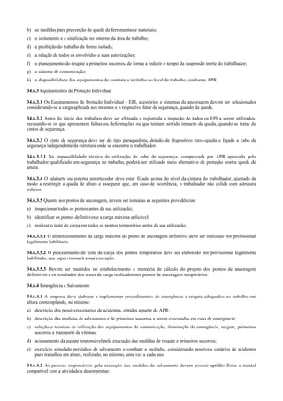 b) as medidas para prevenção de queda de ferramentas e materiais;
c) o isolamento e a sinalização no entorno da área de trabalho;
d) a proibição do trabalho de forma isolada;
e) a relação de todos os envolvidos e suas autorizações;
f)   o planejamento do resgate e primeiros socorros, de forma a reduzir o tempo da suspensão inerte do trabalhador;
g) o sistema de comunicação;
h) a disponibilidade dos equipamentos de combate a incêndio no local de trabalho, conforme APR.

34.6.3 Equipamentos de Proteção Individual

34.6.3.1 Os Equipamentos de Proteção Individual - EPI, acessórios e sistemas de ancoragem devem ser selecionados
considerando-se a carga aplicada aos mesmos e o respectivo fator de segurança, quando da queda.

34.6.3.2 Antes do início dos trabalhos deve ser efetuada e registrada a inspeção de todos os EPI a serem utilizados,
recusando-se os que apresentem falhas ou deformações ou que tenham sofrido impacto de queda, quando se tratar de
cintos de segurança.

34.6.3.3 O cinto de segurança deve ser do tipo paraquedista, dotado de dispositivo trava-queda e ligado a cabo de
segurança independente da estrutura onde se encontra o trabalhador.

34.6.3.3.1 Na impossibilidade técnica de utilização de cabo de segurança, comprovada por APR aprovada pelo
trabalhador qualificado em segurança no trabalho, poderá ser utilizado meio alternativo de proteção contra queda de
altura.

34.6.3.4 O talabarte ou sistema amortecedor deve estar fixado acima do nível da cintura do trabalhador, ajustado de
modo a restringir a queda de altura e assegurar que, em caso de ocorrência, o trabalhador não colida com estrutura
inferior.

34.6.3.5 Quanto aos pontos de ancoragem, devem ser tomadas as seguintes providências:
a) inspecionar todos os pontos antes da sua utilização;
b) identificar os pontos definitivos e a carga máxima aplicável;
c) realizar o teste de carga em todos os pontos temporários antes da sua utilização.

34.6.3.5.1 O dimensionamento da carga máxima do ponto de ancoragem definitivo deve ser realizado por profissional
legalmente habilitado.

34.6.3.5.2 O procedimento de teste de carga dos pontos temporários deve ser elaborado por profissional legalmente
habilitado, que supervisionará a sua execução.

34.6.3.5.3 Devem ser mantidos no estabelecimento a memória de cálculo do projeto dos pontos de ancoragem
definitivos e os resultados dos testes de carga realizados nos pontos de ancoragem temporários.

34.6.4 Emergência e Salvamento

34.6.4.1 A empresa deve elaborar e implementar procedimentos de emergência e resgate adequados ao trabalho em
altura contemplando, no mínimo:
a) descrição dos possíveis cenários de acidentes, obtidos a partir da APR;
b) descrição das medidas de salvamento e de primeiros socorros a serem executadas em caso de emergência;
c) seleção e técnicas de utilização dos equipamentos de comunicação, iluminação de emergência, resgate, primeiros
   socorros e transporte de vítimas;
d) acionamento da equipe responsável pela execução das medidas de resgate e primeiros socorros;
e) exercício simulado periódico de salvamento e combate a incêndio, considerando possíveis cenários de acidentes
   para trabalhos em altura, realizado, no mínimo, uma vez a cada ano.

34.6.4.2 As pessoas responsáveis pela execução das medidas de salvamento devem possuir aptidão física e mental
compatível com a atividade a desempenhar.
 