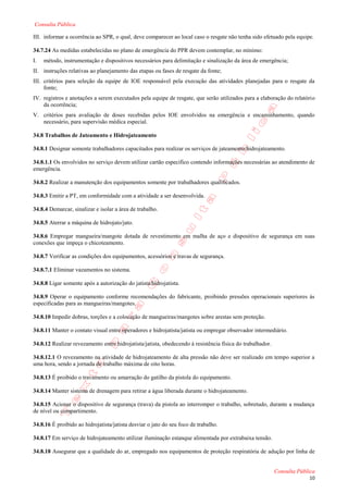 Consulta Pública

III. informar a ocorrência ao SPR, o qual, deve comparecer ao local caso o resgate não tenha sido efetuado pela equipe.

34.7.24 As medidas estabelecidas no plano de emergência do PPR devem contemplar, no mínimo:
I.   método, instrumentação e dispositivos necessários para delimitação e sinalização da área de emergência;
II. instruções relativas ao planejamento das etapas ou fases de resgate da fonte;
III. critérios para seleção da equipe de IOE responsável pela execução das atividades planejadas para o resgate da
     fonte;
IV. registros e anotações a serem executados pela equipe de resgate, que serão utilizados para a elaboração do relatório
    da ocorrência;
V. critérios para avaliação de doses recebidas pelos IOE envolvidos na emergência e encaminhamento, quando
   necessário, para supervisão médica especial.

34.8 Trabalhos de Jateamento e Hidrojateamento

34.8.1 Designar somente trabalhadores capacitados para realizar os serviços de jateamento/hidrojateamento.

34.8.1.1 Os envolvidos no serviço devem utilizar cartão especifico contendo informações necessárias ao atendimento de
emergência.

34.8.2 Realizar a manutenção dos equipamentos somente por trabalhadores qualificados.

34.8.3 Emitir a PT, em conformidade com a atividade a ser desenvolvida.

34.8.4 Demarcar, sinalizar e isolar a área de trabalho.

34.8.5 Aterrar a máquina de hidrojato/jato.

34.8.6 Empregar mangueira/mangote dotada de revestimento em malha de aço e dispositivo de segurança em suas
conexões que impeça o chicoteamento.

34.8.7 Verificar as condições dos equipamentos, acessórios e travas de segurança.

34.8.7.1 Eliminar vazamentos no sistema.

34.8.8 Ligar somente após a autorização do jatista/hidrojatista.

34.8.9 Operar o equipamento conforme recomendações do fabricante, proibindo pressões operacionais superiores às
especificadas para as mangueiras/mangotes.

34.8.10 Impedir dobras, torções e a colocação de mangueiras/mangotes sobre arestas sem proteção.

34.8.11 Manter o contato visual entre operadores e hidrojatista/jatista ou empregar observador intermediário.

34.8.12 Realizar revezamento entre hidrojatista/jatista, obedecendo à resistência física do trabalhador.

34.8.12.1 O revezamento na atividade de hidrojateamento de alta pressão não deve ser realizado em tempo superior a
uma hora, sendo a jornada de trabalho máxima de oito horas.

34.8.13 É proibido o travamento ou amarração do gatilho da pistola do equipamento.

34.8.14 Manter sistema de drenagem para retirar a água liberada durante o hidrojateamento.

34.8.15 Acionar o dispositivo de segurança (trava) da pistola ao interromper o trabalho, sobretudo, durante a mudança
de nível ou compartimento.

34.8.16 É proibido ao hidrojatista/jatista desviar o jato do seu foco de trabalho.

34.8.17 Em serviço de hidrojateamento utilizar iluminação estanque alimentada por extrabaixa tensão.

34.8.18 Assegurar que a qualidade do ar, empregado nos equipamentos de proteção respiratória de adução por linha de


                                                                                                           Consulta Pública
                                                                                                                        10
 