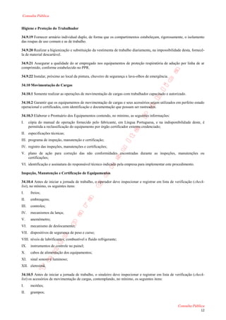Consulta Pública


Higiene e Proteção do Trabalhador

34.9.19 Fornecer armário individual duplo, de forma que os compartimentos estabeleçam, rigorosamente, o isolamento
das roupas de uso comum e as de trabalho.

34.9.20 Realizar a higienização e substituição da vestimenta de trabalho diariamente, na impossibilidade desta, fornecê-
la de material descartável.

34.9.21 Assegurar a qualidade do ar empregado nos equipamentos de proteção respiratória de adução por linha de ar
comprimido, conforme estabelecido no PPR.

34.9.22 Instalar, próximo ao local da pintura, chuveiro de segurança e lava-olhos de emergência.

34.10 Movimentação de Cargas

34.10.1 Somente realizar as operações de movimentação de cargas com trabalhador capacitado e autorizado.

34.10.2 Garantir que os equipamentos de movimentação de cargas e seus acessórios sejam utilizados em perfeito estado
operacional e certificados, com identificação e documentação que possam ser rastreados.

34.10.3 Elaborar o Prontuário dos Equipamentos contendo, no mínimo, as seguintes informações:
I.     cópia do manual de operação fornecido pelo fabricante, em Língua Portuguesa, e na indisponibilidade deste, é
       permitida a reclassificação do equipamento por órgão certificador externo credenciado;
II. especificações técnicas;
III. programa de inspeção, manutenção e certificação;
IV. registro das inspeções, manutenções e certificações;
V. plano de ação para correção das não conformidades encontradas durante as inspeções, manutenções ou
   certificações;
VI. identificação e assinatura do responsável técnico indicado pela empresa para implementar este procedimento.

Inspeção, Manutenção e Certificação de Equipamentos

34.10.4 Antes de iniciar a jornada de trabalho, o operador deve inspecionar e registrar em lista de verificação (check-
list), no mínimo, os seguintes itens:
I.      freios;
II.     embreagens;
III.    controles;
IV.     mecanismos da lança;
V.      anemômetro;
VI.     mecanismo de deslocamento;
VII. dispositivos de segurança de peso e curso;
VIII. níveis de lubrificantes, combustível e fluido refrigerante;
IX.     instrumentos de controle no painel;
X.      cabos de alimentação dos equipamentos;
XI.     sinal sonoro e luminoso;
XII. eletroímã.

34.10.5 Antes de iniciar a jornada de trabalho, o sinaleiro deve inspecionar e registrar em lista de verificação (check-
list) os acessórios de movimentação de cargas, contemplando, no mínimo, os seguintes itens:
I.      moitões;
II.     grampos;


                                                                                                      Consulta Pública
                                                                                                                     12
 