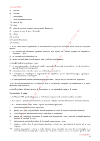 Consulta Pública

III.    ganchos;
IV.     manilhas;
V.      distorcedores;
VI.     cintas, estropos e correntes;
VII. cabos de aço;
VIII. clips;
IX.     pinos de conexões, parafusos, travas e demais dispositivos;
X.      roldanas da ponta da lança e do moitão;
XI.     olhais;
XII. patolas;
XIII. grampo de içamento;
XIV. balanças.

34.10.6 A certificação dos equipamentos de movimentação de cargas e seus assessórios devem obedecer aos seguintes
critérios:
I.     ser realizada por profissional legalmente habilitado, com registro no Conselho Regional de Engenharia e
       Arquitetura - CREA;
II. ser registrada em Laudo de Inspeção;
III. atender a periodicidade especificada pelo órgão certificador e/ou fabricante.

34.10.6.1 O laudo de inspeção deve conter:
I.     os itens inspecionados e as não conformidades encontradas, descrevendo as impeditivas e as não impeditivas à
       operação do equipamento de guindar;
II. as medidas corretivas adotadas para as não conformidades impeditivas;
III. o cronograma de correção para as irregularidades não impeditivas, que não representem perigo a segurança e a
     saúde, isoladamente ou em conjunto.

34.10.6.2 O equipamento somente será liberado para operar após a correção das não conformidades impeditivas.

34.10.7 O equipamento reprovado e/ou inoperante deve ter esta situação, consignada em seu Prontuário, e só poderá
operar após nova certificação.

34.10.8 É proibida a utilização de cabos de fibras naturais na movimentação de cargas ou de pessoas.

Movimentação de cargas

34.10.9 Realizar APR quando a Segurança no Trabalho e/ou responsável da operação considerar necessária.

34.10.10 Impedir a operação de movimentação de cargas em condições climáticas adversas e/ou iluminação deficiente.

34.10.11 Para movimentar cargas, adotar o seguinte procedimento operacional:
I.       proibir ferramentas ou qualquer objeto solto;
II.      garantir que a carga esteja distribuída uniformemente entre os ramais da lingada, estabilizada e amarrada;
III.     certificar-se que o peso é compatível com a capacidade do equipamento;
IV.      garantir que o gancho do equipamento de guindar esteja perpendicular à peça a ser içada, verificando a posição
         do centro de gravidade da carga;
V.       utilizar guia de material não condutor de eletricidade para posicionar a carga;
VI.      sinalizar e isolar a área de movimentação, proibindo o trânsito ou a permanência de pessoas sob a carga
         suspensa;
VII.     sinalizar, desenergizar e aterrar as redes elétricas aéreas localizadas nas áreas de movimentação, e na
         impossibilidade da desenergização, assegurar que o dispositivo suspenso, ao ser movimentado, guarde o dobro

                                                                                                         Consulta Pública
                                                                                                                      13
 