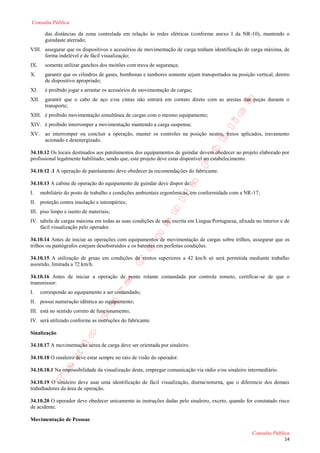 Consulta Pública

         das distâncias da zona controlada em relação às redes elétricas (conforme anexo I da NR-10), mantendo o
         guindaste aterrado;
VIII. assegurar que os dispositivos e acessórios de movimentação de carga tenham identificação de carga máxima, de
      forma indelével e de fácil visualização;
IX.      somente utilizar ganchos dos moitões com trava de segurança;
X.       garantir que os cilindros de gases, bombonas e tambores somente sejam transportados na posição vertical, dentro
         de dispositivo apropriado;
XI.      é proibido jogar e arrastar os acessórios de movimentação de cargas;
XII.     garantir que o cabo de aço e/ou cintas não entrará em contato direto com as arestas das peças durante o
         transporte;
XIII. é proibido movimentação simultânea de cargas com o mesmo equipamento;
XIV. é proibido interromper a movimentação mantendo a carga suspensa;
XV.      ao interromper ou concluir a operação, manter os controles na posição neutra, freios aplicados, travamento
         acionado e desenergizado.

34.10.12 Os locais destinados aos patolamentos dos equipamentos de guindar devem obedecer ao projeto elaborado por
profissional legalmente habilitado, sendo que, este projeto deve estar disponível no estabelecimento.

34.10.12 .1 A operação de patolamento deve obedecer às recomendações do fabricante.

34.10.13 A cabine de operação do equipamento de guindar deve dispor de:
I.     mobiliário do posto de trabalho e condições ambientais ergonômicas, em conformidade com a NR-17;
II. proteção contra insolação e intempéries;
III. piso limpo e isento de materiais;
IV. tabela de cargas máxima em todas as suas condições de uso, escrita em Língua Portuguesa, afixada no interior e de
    fácil visualização pelo operador.

34.10.14 Antes de iniciar as operações com equipamentos de movimentação de cargas sobre trilhos, assegurar que os
trilhos ou pantógrafos estejam desobstruídos e os batentes em perfeitas condições.

34.10.15 A utilização de gruas em condições de ventos superiores a 42 km/h só será permitida mediante trabalho
assistido, limitada a 72 km/h.

34.10.16 Antes de iniciar a operação de ponte rolante comandada por controle remoto, certificar-se de que o
transmissor:
I.     corresponde ao equipamento a ser comandado;
II. possui numeração idêntica ao equipamento;
III. está no sentido correto de funcionamento;
IV. será utilizado conforme as instruções do fabricante.

Sinalização

34.10.17 A movimentação aérea de carga deve ser orientada por sinaleiro.

34.10.18 O sinaleiro deve estar sempre no raio de visão do operador.

34.10.18.1 Na impossibilidade da visualização deste, empregar comunicação via rádio e/ou sinaleiro intermediário.

34.10.19 O sinaleiro deve usar uma identificação de fácil visualização, diurna/noturna, que o diferencie dos demais
trabalhadores da área de operação.

34.10.20 O operador deve obedecer unicamente às instruções dadas pelo sinaleiro, exceto, quando for constatado risco
de acidente.

Movimentação de Pessoas

                                                                                                       Consulta Pública
                                                                                                                     14
 