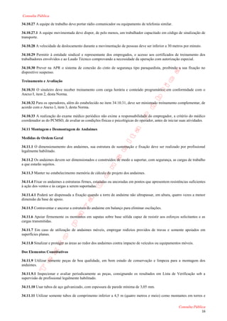 Consulta Pública

34.10.27 A equipe de trabalho deve portar rádio comunicador ou equipamento de telefonia similar.

34.10.27.1 A equipe movimentada deve dispor, de pelo menos, um trabalhador capacitado em código de sinalização de
transporte.

34.10.28 A velocidade de deslocamento durante a movimentação de pessoas deve ser inferior a 30 metros por minuto.

34.10.29 Permitir à entidade sindical e representante dos empregados, o acesso aos certificados de treinamento dos
trabalhadores envolvidos e ao Laudo Técnico comprovando a necessidade da operação com autorização especial.

34.10.30 Prever na APR o sistema de conexão do cinto de segurança tipo paraquedista, proibindo a sua fixação no
dispositivo suspenso.

Treinamento e Avaliação

34.10.31 O sinaleiro deve receber treinamento com carga horária e conteúdo programático em conformidade com o
Anexo I, item 2, desta Norma.

34.10.32 Para os operadores, além do estabelecido no item 34.10.31, deve ser ministrado treinamento complementar, de
acordo com o Anexo I, item 3, desta Norma.

34.10.33 A realização do exame médico periódico não exime a responsabilidade do empregador, a critério do médico
coordenador as do PCMSO, de avaliar as condições físicas e psicológicas do operador, antes de iniciar suas atividades.

34.11 Montagem e Desmontagem de Andaimes

Medidas de Ordem Geral

34.11.1 O dimensionamento dos andaimes, sua estrutura de sustentação e fixação deve ser realizado por profissional
legalmente habilitado.

34.11.2 Os andaimes devem ser dimensionados e construídos de modo a suportar, com segurança, as cargas de trabalho
a que estarão sujeitos.

34.11.3 Manter no estabelecimento memória de cálculo do projeto dos andaimes.

34.11.4 Fixar os andaimes a estruturas firmes, estaiadas ou ancoradas em pontos que apresentem resistências suficientes
à ação dos ventos e às cargas a serem suportadas.

34.11.4.1 Poderá ser dispensada a fixação quando a torre do andaime não ultrapassar, em altura, quatro vezes a menor
dimensão da base de apoio.

34.11.5 Contraventar e ancorar a estrutura do andaime em balanço para eliminar oscilações.

34.11.6 Apoiar firmemente os montantes em sapatas sobre base sólida capaz de resistir aos esforços solicitantes e as
cargas transmitidas.

34.11.7 Em caso de utilização de andaimes móveis, empregar rodízios providos de travas e somente apoiados em
superfícies planas.

34.11.8 Sinalizar e proteger as áreas ao redor dos andaimes contra impacto de veículos ou equipamentos móveis.

Dos Elementos Constitutivos

34.11.9 Utilizar somente peças de boa qualidade, em bom estado de conservação e limpeza para a montagem dos
andaimes.

34.11.9.1 Inspecionar e avaliar periodicamente as peças, consignando os resultados em Lista de Verificação sob a
supervisão de profissional legalmente habilitado.

34.11.10 Usar tubos de aço galvanizado, com espessura de parede mínima de 3,05 mm.

34.11.11 Utilizar somente tubos de comprimento inferior a 4,5 m (quatro metros e meio) como montantes em torres e

                                                                                                     Consulta Pública
                                                                                                                    16
 