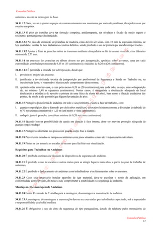 Consulta Pública

andaimes, exceto na montagem da base.

34.11.12 Fixar, travar e ajustar as peças de contraventamento nos montantes por meio de parafusos, abraçadeiras ou por
encaixe em pinos.

34.11.13 O piso de trabalho deve ter forração completa, antiderrapante, ser nivelado e fixado de modo seguro e
resistente, permanecendo desimpedido.

34.11.13.1 No caso de utilização de pranchas de madeira, estas devem ser secas, com 38 mm de espessura mínima, de
boa qualidade, isentas de nós, rachaduras e outros defeitos, sendo proibido o uso de pintura que encubra imperfeições.

34.11.13.2 Apoiar e fixar as pranchas sobre as travessas mediante abraçadeira ou fio de arame recozido, com diâmetro
mínimo de 2,77 mm.

34.11.14 As emendas das pranchas ou tábuas devem ser por justaposição, apoiadas sobre travessas, uma em cada
extremidade, com balanço mínimo de 0,15 m (15 centímetros) e máximo de 0,20 m (20 centímetros).

34.11.14.1 É permitida a emenda por sobreposição, desde que:
I.   prevista no projeto do andaime;
II. justificada a inviabilidade técnica da justaposição por profissional de Segurança e Saúde no Trabalho ou, na
    inexistência deste, o responsável técnico pelo cumprimento desta norma;
III. apoiada sobre uma travessa, e com pelo menos 0,20 m (20 centímetros) para cada lado, ou seja, uma sobreposição
     de, no mínimo 0,40 m (quarenta centímetros). Nestes casos, é obrigatória a sinalização adequada do local
     (indicando a existência do ressalto e pintura de uma faixa de alerta no piso), bem como a fixação cuidadosa das
     pontas, de modo a não permitir que fiquem levantadas do piso.

34.11.15 Proteger a plataforma do andaime em todo o seu perímetro, exceto a face de trabalho, com:
I.   guarda-corpo rígido, fixo e formado por dois tubos metálicos, colocados horizontalmente a distâncias do tablado de
     0,70 m (setenta centímetros) e 1,20 m (um metro e vinte centímetros);
II. rodapés, junto à prancha, com altura mínima de 0,20 m (vinte centímetros).

34.11.16 Quando houver possibilidade de queda em direção à face interna, deve ser prevista proteção adequada de
guarda-corpo e rodapé.

34.11.17 Proteger as aberturas nos pisos com guarda-corpo fixo e rodapé.

34.11.18 Prover com escadas ou rampas os andaimes com pisos situados a mais de 1 m (um metro) de altura.

34.11.19 Pintar na cor amarela as escadas de acesso para facilitar sua visualização.

Requisitos para Trabalhos em Andaimes

34.11.20 É proibida a retirada ou bloqueio de dispositivos de segurança do andaime.

34.11.21 É proibido o uso de escadas e outros meios para se atingir lugares mais altos, a partir do piso de trabalho de
andaimes.

34.11.22 É proibido o deslocamento de andaimes com trabalhadores e/ou ferramentas sobre os mesmos.

34.11.23 Caso seja necessário instalar aparelho de içar material, deve-se escolher o ponto de aplicação, em
conformidade com o projeto, de modo a não comprometer a estabilidade e a segurança do andaime.

Montagem e Desmontagem de Andaimes

34.11.24 Emitir Permissão de Trabalho para a montagem, desmontagem e manutenção de andaime.

34.11.25 A montagem, desmontagem e manutenção devem ser executadas por trabalhador capacitado, sob a supervisão
e responsabilidade da chefia imediata.

34.11.26 É obrigatório o uso de cinto de segurança do tipo paraquedista, dotado de talabarte pelos montadores de


                                                                                                     Consulta Pública
                                                                                                                    17
 