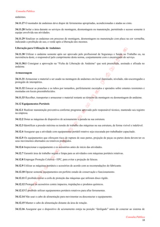 Consulta Pública

andaimes.

34.11.27 O montador de andaimes deve dispor de ferramentas apropriadas, acondicionadas e atadas ao cinto.

34.11.28 Isolar a área durante os serviços de montagem, desmontagem ou manutenção, permitindo o acesso somente à
equipe envolvida nas atividades.

34.11.29 Sinalizar os andaimes em processo de montagem, desmontagem ou manutenção com placa na cor vermelha,
indicando a proibição do uso, e verde após a liberação dos mesmos.

Liberação para Utilização de Andaimes

34.11.30 Utilizar o andaime somente após ser aprovado pelo profissional de Segurança e Saúde no Trabalho ou, na
inexistência deste, o responsável pelo cumprimento desta norma, conjuntamente com o encarregado do serviço.

34.11.30.1 Consignar a aprovação na “Ficha de Liberação de Andaime“ que será preenchida, assinada e afixada no
andaime.

Armazenagem

34.11.31 Armazenar o material a ser usado na montagem de andaimes em local iluminado, nivelado, não-escorregadio e
protegido de intempéries.

34.11.32 Estocar as pranchas e os tubos por tamanhos, perfeitamente escorados e apoiados sobre estantes resistentes e
montadas em locais preestabelecidos.

34.11.33 Recolher, transportar e armazenar o material restante ao término da montagem ou desmontagem do andaime.

34.12 Equipamentos Portáteis

34.12.1 Realizar manutenção preventiva conforme programa aprovado pelo responsável técnico, mantendo seu registro
na empresa.

34.12.2 Dotar as máquinas de dispositivo de acionamento e parada na sua estrutura.

34.12.3 Identificar a pressão máxima ou tensão de trabalho das máquinas na sua estrutura, de forma visível e indelével.

34.12.4 Assegurar que a atividade com equipamento portátil rotativo seja executada por trabalhador capacitado.

34.12.5 Os equipamentos que ofereçam risco de ruptura de suas partes, projeção de peças ou partes desta devem ter os
seus movimentos alternados ou rotativos protegidos.

34.12.6 Inspecionar o equipamento e os acessórios antes do início das atividades.

34.12.7 Garantir área de trabalho segura e limpa para as atividades com máquinas portáteis rotativas.

34.12.8 Empregar Proteção Coletiva - EPC, para evitar a projeção de faíscas.

34.12.9 Utilizar as máquinas portáteis e acessórios de acordo com as recomendações do fabricante.

34.12.10 Operar somente equipamentos em perfeito estado de conservação e funcionamento.

34.12.11 É proibido retirar a coifa de proteção das máquinas que utilizam disco rígido.

34.12.12 Proteger os acessórios contra impactos, trepidações e produtos químicos.

34.12.13 É proibido utilizar equipamentos portáteis rotativos para afiar ferramentas.

34.12.14 Não usar o cabo de alimentação para movimentar ou desconectar o equipamento.

34.12.15 Manter o cabo de alimentação distante da área de rotação.

34.12.16 Assegurar que o dispositivo de acionamento esteja na posição “desligado” antes de conectar ao sistema de

                                                                                                        Consulta Pública
                                                                                                                      18
 