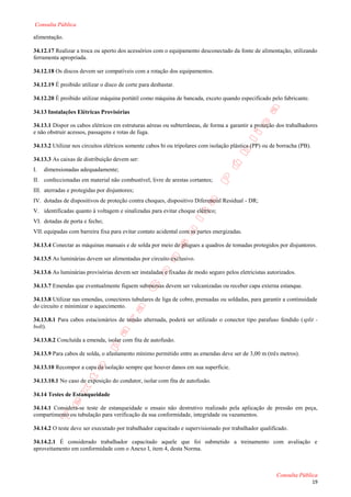 Consulta Pública

alimentação.

34.12.17 Realizar a troca ou aperto dos acessórios com o equipamento desconectado da fonte de alimentação, utilizando
ferramenta apropriada.

34.12.18 Os discos devem ser compatíveis com a rotação dos equipamentos.

34.12.19 É proibido utilizar o disco de corte para desbastar.

34.12.20 É proibido utilizar máquina portátil como máquina de bancada, exceto quando especificado pelo fabricante.

34.13 Instalações Elétricas Provisórias

34.13.1 Dispor os cabos elétricos em estruturas aéreas ou subterrâneas, de forma a garantir a proteção dos trabalhadores
e não obstruir acessos, passagens e rotas de fuga.

34.13.2 Utilizar nos circuitos elétricos somente cabos bi ou tripolares com isolação plástica (PP) ou de borracha (PB).

34.13.3 As caixas de distribuição devem ser:
I.   dimensionadas adequadamente;
II. confeccionadas em material não combustível, livre de arestas cortantes;
III. aterradas e protegidas por disjuntores;
IV. dotadas de dispositivos de proteção contra choques, dispositivo Diferencial Residual - DR;
V. identificadas quanto à voltagem e sinalizadas para evitar choque elétrico;
VI. dotadas de porta e fecho;
VII. equipadas com barreira fixa para evitar contato acidental com as partes energizadas.

34.13.4 Conectar as máquinas manuais e de solda por meio de plugues a quadros de tomadas protegidos por disjuntores.

34.13.5 As luminárias devem ser alimentadas por circuito exclusivo.

34.13.6 As luminárias provisórias devem ser instaladas e fixadas de modo seguro pelos eletricistas autorizados.

34.13.7 Emendas que eventualmente fiquem submersas devem ser vulcanizadas ou receber capa externa estanque.

34.13.8 Utilizar nas emendas, conectores tubulares de liga de cobre, prensadas ou soldadas, para garantir a continuidade
do circuito e minimizar o aquecimento.

34.13.8.1 Para cabos estacionários de tensão alternada, poderá ser utilizado o conector tipo parafuso fendido (split -
bolt).

34.13.8.2 Concluída a emenda, isolar com fita de autofusão.

34.13.9 Para cabos de solda, o afastamento mínimo permitido entre as emendas deve ser de 3,00 m (três metros).

34.13.10 Recompor a capa da isolação sempre que houver danos em sua superfície.

34.13.10.1 No caso de exposição do condutor, isolar com fita de autofusão.

34.14 Testes de Estanqueidade

34.14.1 Considera-se teste de estanqueidade o ensaio não destrutivo realizado pela aplicação de pressão em peça,
compartimento ou tubulação para verificação da sua conformidade, integridade ou vazamentos.

34.14.2 O teste deve ser executado por trabalhador capacitado e supervisionado por trabalhador qualificado.

34.14.2.1 É considerado trabalhador capacitado aquele que foi submetido a treinamento com avaliação e
aproveitamento em conformidade com o Anexo I, item 4, desta Norma.



                                                                                                        Consulta Pública
                                                                                                                          19
 