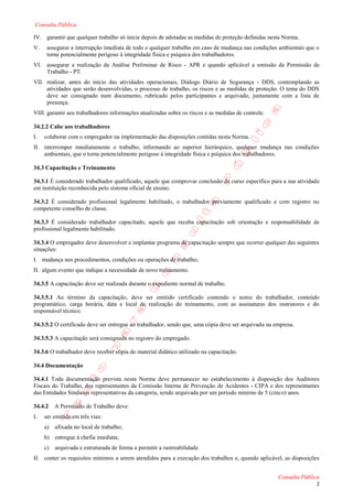 Consulta Pública

IV. garantir que qualquer trabalho só inicie depois de adotadas as medidas de proteção definidas nesta Norma.
V.    assegurar a interrupção imediata de todo e qualquer trabalho em caso de mudança nas condições ambientais que o
      torne potencialmente perigoso à integridade física e psíquica dos trabalhadores.
VI. assegurar a realização da Análise Preliminar de Risco - APR e quando aplicável a emissão da Permissão de
    Trabalho - PT.
VII. realizar, antes do início das atividades operacionais, Diálogo Diário de Segurança - DDS, contemplando as
     atividades que serão desenvolvidas, o processo de trabalho, os riscos e as medidas de proteção. O tema do DDS
     deve ser consignado num documento, rubricado pelos participantes e arquivado, juntamente com a lista de
     presença.
VIII. garantir aos trabalhadores informações atualizadas sobre os riscos e as medidas de controle.

34.2.2 Cabe aos trabalhadores
I.   colaborar com o empregador na implementação das disposições contidas nesta Norma.
II. interromper imediatamente o trabalho, informando ao superior hierárquico, qualquer mudança nas condições
    ambientais, que o torne potencialmente perigoso à integridade física e psíquica dos trabalhadores.

34.3 Capacitação e Treinamento

34.3.1 É considerado trabalhador qualificado, aquele que comprovar conclusão de curso específico para a sua atividade
em instituição reconhecida pelo sistema oficial de ensino.

34.3.2 É considerado profissional legalmente habilitado, o trabalhador previamente qualificado e com registro no
competente conselho de classe.

34.3.3 É considerado trabalhador capacitado, aquele que receba capacitação sob orientação e responsabilidade de
profissional legalmente habilitado.

34.3.4 O empregador deve desenvolver e implantar programa de capacitação sempre que ocorrer qualquer das seguintes
situações:
I. mudança nos procedimentos, condições ou operações de trabalho;
II. algum evento que indique a necessidade de novo treinamento.

34.3.5 A capacitação deve ser realizada durante o expediente normal de trabalho.

34.3.5.1 Ao término da capacitação, deve ser emitido certificado contendo o nome do trabalhador, conteúdo
programático, carga horária, data e local de realização do treinamento, com as assinaturas dos instrutores e do
responsável técnico.

34.3.5.2 O certificado deve ser entregue ao trabalhador, sendo que, uma cópia deve ser arquivada na empresa.

34.3.5.3 A capacitação será consignada no registro do empregado.

34.3.6 O trabalhador deve receber cópia do material didático utilizado na capacitação.

34.4 Documentação

34.4.1 Toda documentação prevista nesta Norma deve permanecer no estabelecimento à disposição dos Auditores
Fiscais do Trabalho, dos representantes da Comissão Interna de Prevenção de Acidentes - CIPA e dos representantes
das Entidades Sindicais representativas da categoria, sendo arquivada por um período mínimo de 5 (cinco) anos.

34.4.2    A Permissão de Trabalho deve:
I.   ser emitida em três vias:
     a)   afixada no local de trabalho;
     b) entregue à chefia imediata;
     c)   arquivada e estruturada de forma a permitir a rastreabilidade.
II. conter os requisitos mínimos a serem atendidos para a execução dos trabalhos e, quando aplicável, as disposições


                                                                                                     Consulta Pública
                                                                                                                   2
 