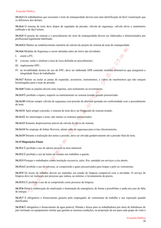 Consulta Pública

34.14.3 Os trabalhadores que executam o teste de estanqueidade devem usar uma identificação de fácil visualização que
os diferencie dos demais.

34.14.4 O sistema de teste deve dispor de regulador de pressão, válvula de segurança, válvula alívio e manômetro
calibrado e de fácil leitura.

34.14.5 O projeto do sistema e o procedimento do teste de estanqueidade devem ser elaborados e dimensionados por
profissional legalmente habilitado.

34.14.5.1 Manter no estabelecimento memória de cálculo do projeto do sistema de teste de estanqueidade.

34.14.6 Medidas de Segurança a serem adotadas antes do início das atividades:
I.   emitir a PT;
II. evacuar, isolar e sinalizar a área de risco definida no procedimento;
III. implementar EPC;
IV. na inviabilidade técnica do uso do EPC, deve ser elaborada APR contendo medidas alternativas que assegurem a
    integridade física do trabalhador.

34.14.7 Retirar ou isolar as juntas de expansão, acessórios, instrumentos, e vidros de manômetros que não estejam
homologados para o teste de pressão.

34.14.8 Todas as junções devem estar expostas, sem isolamento ou revestimento.

34.14.9 É proibido o reparo, reaperto ou martelamento no sistema testado quando pressurizado.

34.14.10 Utilizar sempre válvula de segurança com pressão de abertura ajustada em conformidade com o procedimento
de teste.

34.14.11 Após atingir a pressão, o sistema de teste deve ser bloqueado do sistema testado.

34.14.12 Ao interromper o teste, não manter os sistemas pressurizados.

34.14.13 Somente despressurizar através da válvula de alívio do sistema.

34.14.14 No emprego de linhas flexíveis, adotar cabo de segurança para evitar chicoteamento.

34.14.15 Durante a realização dos testes a pressão, deve ser elevada gradativamente até a pressão final de teste.

34.15 Disposições Finais

34.15.1 É proibido o uso de adorno pessoal na área industrial.

34.15.2 É proibido o uso de lentes de contato nos trabalhos a quente.

34.15.3 Proteger o trabalhador contra insolação excessiva, calor, frio, umidade em serviços a céu aberto.

34.15.4.É proibido o uso de solvente, ar comprimido e gases pressurizados para limpar a pele ou vestimentas.

34.15.5 Os locais de trabalho devem ser mantidos em estado de limpeza compatível com a atividade. O serviço de
limpeza deve ser realizado por processo que reduza, ao mínimo, o levantamento de poeira.

34.15.5.1 É proibido o uso de ar comprimido como processo de limpeza.

34.15.6 Dotar a embarcação de sinalização e iluminação de emergência, de forma a possibilitar a saída em caso de falta
de energia.

34.15.7 É obrigatório o fornecimento gratuito pelo empregador de vestimentas de trabalho e sua reposição quando
danificadas.

34.15.8 É obrigatório o fornecimento de água potável, filtrada e fresca para os trabalhadores por meio de bebedouro de
jato inclinado ou equipamento similar que garanta as mesmas condições, na proporção de um para cada grupo de vinte e

                                                                                                        Consulta Pública
                                                                                                                     20
 