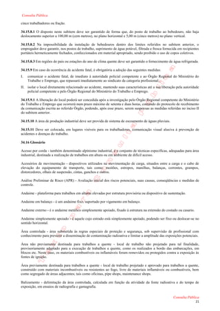Consulta Pública

cinco trabalhadores ou fração.

34.15.8.1 O disposto neste subitem deve ser garantido de forma que, do posto de trabalho ao bebedouro, não haja
deslocamento superior a 100,00 m (cem metros), no plano horizontal e 5,00 m (cinco metros) no plano vertical.

34.15.8.2 Na impossibilidade da instalação de bebedouros dentro dos limites referidos no subitem anterior, o
empregador deve garantir, nos postos de trabalho, suprimento de água potável, filtrada e fresca fornecida em recipientes
portáteis hermeticamente fechados, confeccionados em material apropriado, sendo proibido o uso de copos coletivos.

34.15.8.3 Em regiões do país ou estações do ano de clima quente deve ser garantido o fornecimento de água refrigerada.

34.15.9 Em caso de ocorrência de acidente fatal, é obrigatória a adoção das seguintes medidas:
I.   comunicar o acidente fatal, de imediato à autoridade policial competente e ao Órgão Regional do Ministério do
     Trabalho e Emprego, que repassará imediatamente ao sindicato da categoria profissional;
II. isolar o local diretamente relacionado ao acidente, mantendo suas características até a sua liberação pela autoridade
    policial competente e pelo Órgão Regional do Ministério do Trabalho e Emprego.

34.15.9.1 A liberação do local poderá ser concedida após a investigação pelo Órgão Regional competente do Ministério
do Trabalho e Emprego que ocorrerá num prazo máximo de setenta e duas horas, contando do protocolo de recebimento
da comunicação escrita ao referido Órgão, podendo, após esse prazo, serem suspensas as medidas referidas no inciso II
do subitem anterior.

34.15.10 A área de produção industrial deve ser provida de sistema de escoamento de águas pluviais.

34.15.11 Deve ser colocada, em lugares visíveis para os trabalhadores, comunicação visual alusiva à prevenção de
acidentes e doenças do trabalho.

34.16 Glossário

Acesso por corda - também denominado alpinismo industrial, é o conjunto de técnicas específicas, adequadas para área
industrial, destinada a realização de trabalhos em altura ou em ambiente de difícil acesso.

Acessórios de movimentação - dispositivos utilizados na movimentação de carga, situados entre a carga e o cabo de
elevação do equipamento de transporte, tais como: moitões, estropos, manilhas, balanças, correntes, grampos,
distorcedores, olhais de suspensão, cintas, ganchos e outros.

Análise Preliminar de Risco (APR) - Avaliação inicial dos riscos potenciais, suas causas, conseqüências e medidas de
controle.

Andaime - plataforma para trabalhos em alturas elevadas por estrutura provisória ou dispositivo de sustentação.

Andaime em balanço - é um andaime fixo, suportado por vigamento em balanço.

Andaime externo - é o andaime metálico simplesmente apoiado, fixado à estrutura na extensão do costado ou casario.

Andaime simplesmente apoiado - é aquele cujo estrado está simplesmente apoiado, podendo ser fixo ou deslocar-se no
sentido horizontal.

Área controlada - área submetida às regras especiais de proteção e segurança, sob supervisão de profissional com
conhecimento para prevenir a disseminação de contaminação radioativa e limitar a amplitude das exposições potenciais.

Área não previamente destinada para trabalhos a quente - local de trabalho não projetado para tal finalidade,
provisoriamente adaptado para a execução de trabalhos a quente, como os realizados a bordo das embarcações, em
blocos etc. Neste caso, os materiais combustíveis ou inflamáveis foram removidos ou protegidos contra a exposição às
fontes de ignição.

Área previamente destinada para trabalhos a quente - local de trabalho projetado e aprovado para trabalhos a quente,
construído com materiais incombustíveis ou resistentes ao fogo, livre de materiais inflamáveis ou combustíveis, bem
como segregado de áreas adjacentes; tais como oficinas, pipe shops, maintenance shops.

Balizamento - delimitação da área controlada, calculada em função da atividade da fonte radioativa e do tempo de
exposição, em ensaios de radiografia e gamagrafia.

                                                                                                       Consulta Pública
                                                                                                                      21
 