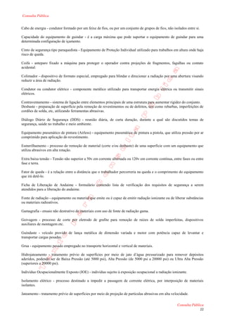 Consulta Pública


Cabo de energia - condutor formado por um feixe de fios, ou por um conjunto de grupos de fios, não isolados entre si.

Capacidade do equipamento de guindar - é a carga máxima que pode suportar o equipamento de guindar para uma
determinada configuração de içamento.

Cinto de segurança tipo paraquedista - Equipamento de Proteção Individual utilizado para trabalhos em altura onde haja
risco de queda.

Coifa - anteparo fixado a máquina para proteger o operador contra projeções de fragmentos, fagulhas ou contato
acidental.

Colimador - dispositivo de formato especial, empregado para blindar e direcionar a radiação por uma abertura visando
reduzir a área de radiação.

Condutor ou condutor elétrico - componente metálico utilizado para transportar energia elétrica ou transmitir sinais
elétricos.

Contraventamento - sistema de ligação entre elementos principais de uma estrutura para aumentar rigidez do conjunto.
Desbaste - preparação de superfície pela remoção de revestimentos ou de defeitos, tais como rebarbas, imperfeições de
cordões de solda, etc, utilizando ferramentas abrasivas.

Diálogo Diário de Segurança (DDS) - reunião diária, de curta duração, durante a qual são discutidos temas de
segurança, saúde no trabalho e meio ambiente.

Equipamento pneumático de pintura (Airless) - equipamento pneumático de pintura a pistola, que utiliza pressão por ar
comprimido para aplicação do revestimento.

Esmerilhamento - processo de remoção de material (corte e/ou desbaste) de uma superfície com um equipamento que
utiliza abrasivos em alta rotação.

Extra baixa tensão - Tensão não superior a 50v em corrente alternada ou 120v em corrente contínua, entre fases ou entre
fase e terra.

Fator de queda - é a relação entre a distância que o trabalhador percorreria na queda e o comprimento do equipamento
que irá detê-lo.

Ficha de Liberação de Andaime - formulário contendo lista de verificação dos requisitos de segurança a serem
atendidos para a liberação do andaime.

Fonte de radiação - equipamento ou material que emite ou é capaz de emitir radiação ionizante ou de liberar substâncias
ou materiais radioativos.

Gamagrafia - ensaio não destrutivo de materiais com uso de fonte de radiação gama.

Goivagem - processo de corte por eletrodo de grafite para remoção de raízes de solda imperfeitas, dispositivos
auxiliares de montagem etc.

Guindaste - veículo provido de lança metálica de dimensão variada e motor com potência capaz de levantar e
transportar cargas pesadas.

Grua - equipamento pesado empregado no transporte horizontal e vertical de materiais.

Hidrojateamento - tratamento prévio de superfícies por meio de jato d’água pressurizado para remover depósitos
aderidos, podendo ser de Baixa Pressão (até 5000 psi), Alta Pressão (de 5000 psi a 20000 psi) ou Ultra Alta Pressão
(superiores a 20000 psi).

Indivíduo Ocupacionalmente Exposto (IOE) - indivíduo sujeito à exposição ocupacional a radiação ionizante.

Isolamento elétrico - processo destinado a impedir a passagem de corrente elétrica, por interposição de materiais
isolantes.

Jateamento - tratamento prévio de superfícies por meio de projeção de partículas abrasivas em alta velocidade.

                                                                                                      Consulta Pública
                                                                                                                        22
 
