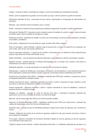Consulta Pública


Lingada - conjunto de objetos, sustentados por eslingas, a serem movimentados por equipamento de guindar.

Moitão - parte do equipamento de guindar, através de polias, que liga o cabo de içamento ao gancho de içamento.

Monitoração individual de dose - monitoração da dose externa, contaminação ou incorporação de radionuclídeos em
indivíduos.

Montante - peça estrutural vertical de andaime, torres e escadas.

Patolar - utilização de sistema de braços (patolas) para estabilizar equipamento de guindar, evitando o tombamento.

Permissão de Trabalho (PT) - documento escrito contendo conjunto de medidas de controle visando o desenvolvimento
de trabalho seguro, além de medidas de emergência e resgate.

Plataforma elevatória - plataforma de trabalho em altura com movimentação vertical por sistema hidráulico, articulado
ou de pinhão e cremalheira.

Ponte rolante - equipamento de movimentação de cargas, montado sobre trilhos suspensos.

Ponto de ancoragem - ponto destinado a suportar carga de pessoas para a conexão de dispositivos de segurança, tais
como cordas, cabos de aço, trava-queda, talabartes etc.

Ponto de ancoragem temporário - é aquele que foi avaliado e selecionado para ser utilizado de forma temporária para
suportar carga de pessoas, durante determinado serviço.

Quadro distribuidor - caixa de material incombustível destinada a conter dispositivos elétricos de proteção e manobra.

Radiação ionizante - qualquer partícula ou radiação eletromagnética que, ao interagir com a matéria, ioniza direta ou
indiretamente seus átomos ou moléculas.

Radiografia industrial - é o ensaio não destrutivo de materiais com uso de fonte de radiação.

Radioproteção - conjunto de medidas que visa proteger o ser humano, seus descendentes e o meio ambiente de possíveis
efeitos indesejados causados pela radiação ionizante, de acordo com princípios básicos estabelecidos pela CNEN.

Responsável por Instalação Aberta (RIA) - trabalhador certificado pela CNEN para coordenar a execução dos serviços
de radiografia industrial em instalações abertas.

Sinaleiro/Amarrador de cargas - trabalhador capacitado que realiza e verifica a amarração da carga, emitindo os sinais
necessários ao operador do equipamento durante a movimentação.

Sistema amortecedor - dispositivo destinado a reduzir o impacto transmitido ao corpo do trabalhador e sistema de
segurança durante a contenção da queda.

Soldagem ou soldadura - processo de união de materiais para obter a coalescência localizada, produzida por
aquecimento, com ou sem a utilização de pressão e/ou material de adição.

Split bolt - tipo de conector de cabos elétricos em forma de parafuso fendido.

Supervisor de Proteção Radiológica (SPR) - trabalhador certificado pela CNEN para supervisionar a aplicação das
medidas de radioproteção, através do Serviço de Radioproteção.

Suspensão inerte - situação em que um trabalhador permanece suspenso pelo sistema de segurança, até o momento do
socorro.

Talabarte - dispositivo de conexão de um sistema de segurança, regulável ou não, para sustentar, posicionar e limitar a
movimentação do trabalhador.

Trava queda - dispositivo automático de travamento destinado à ligação do cinto de segurança ao cabo de segurança,
com certificado de aprovação (CA).

Vigilância especial contra incêndios - também denominado observador, é o trabalhador capacitado que permanece em

                                                                                                       Consulta Pública
                                                                                                                         23
 