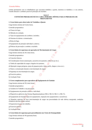 Consulta Pública

contato permanente com os trabalhadores que executam trabalhos a quente, monitora os trabalhos e o seu entorno,
visando detectar e combater possíveis princípios de incêndio.

                                     Anexo I
         CONTEÚDO PROGRAMÁTICO E CARGA HORÁRIA MÍNIMA PARA O PROGRAMA DE
                                  TREINAMENTO

1. Curso básico para observador de Trabalhos a Quente
Carga horária mínima de 8 (oito) horas.
Conteúdo programático:
a) Classes de fogo;
b) Métodos de extinção;
c) Tipos de equipamentos de combate a incêndio;
d) Sistemas de alarme e comunicação;
e) Rotas de fuga;
f) Equipamento de proteção individual e coletiva;
g) Práticas de prevenção e combate a incêndio.

2. Curso básico de segurança em operações de Movimentação de Cargas
Carga horária mínima de 20 (vinte) horas.
Conteúdo programático:
a) Conceitos básicos;
b) Considerações Gerais (amarrações, acessórios de içamento, cabos de aço etc.);
c) Tabela de capacidade de cargas e ângulos de içamento;
d) Operação (cargas perigosas, peças de pequeno porte, tubos, perfis, chapas e eixos etc.);
e) Sinais e comunicação durante a movimentação de cargas;
f) Segurança na movimentação de cargas;
g) Exercício prático;
h) Avaliação Final.

3. Curso complementar para operadores de Equipamento de Guindar
Carga horária mínima de 20 (vinte) horas.
Conteúdo programático:
a) Acidente do Trabalho e sua prevenção;
b) Equipamentos de proteção coletiva e individual;
c) Dispositivos aplicáveis das Normas Regulamentadoras (NR-6, NR-10, NR-11 e NR-17);
d) Equipamento de Guindar (tipos de equipamento, inspeções dos equipamentos e acessórios);
e) Situações especiais de risco (movimentação de cargas nas proximidades de rede elétrica energizada, condições
climáticas adversas dentre outras);
f) Ergonomia do posto de trabalho;
g) Exercício prático;
h) Avaliação Final.

4. Curso básico de segurança para procedimentos nos Testes de Estanqueidade
Carga horária mínima de 40 (quarenta) horas.
Conteúdo programático:


                                                                                               Consulta Pública
                                                                                                             24
 