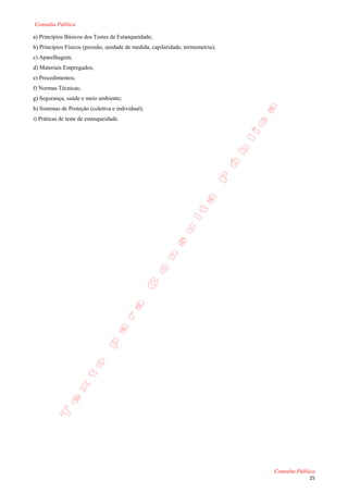 Consulta Pública

a) Princípios Básicos dos Testes de Estanqueidade;
b) Princípios Físicos (pressão, unidade de medida, capilaridade, termometria);
c) Aparelhagem;
d) Materiais Empregados;
e) Procedimentos;
f) Normas Técnicas;
g) Segurança, saúde e meio ambiente;
h) Sistemas de Proteção (coletiva e individual);
i) Práticas de teste de estanqueidade.




                                                                                 Consulta Pública
                                                                                              25
 