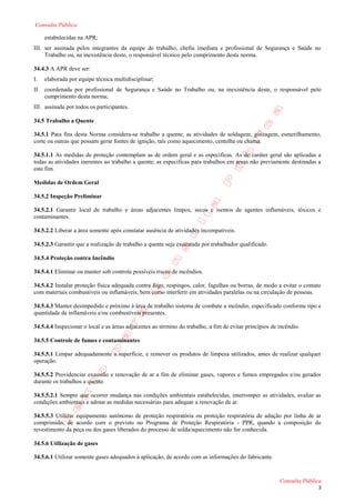Consulta Pública

     estabelecidas na APR;
III. ser assinada pelos integrantes da equipe de trabalho, chefia imediata e profissional de Segurança e Saúde no
     Trabalho ou, na inexistência deste, o responsável técnico pelo cumprimento desta norma.

34.4.3 A APR deve ser:
I.   elaborada por equipe técnica multidisciplinar;
II. coordenada por profissional de Segurança e Saúde no Trabalho ou, na inexistência deste, o responsável pelo
    cumprimento desta norma;
III. assinada por todos os participantes.

34.5 Trabalho a Quente

34.5.1 Para fins desta Norma considera-se trabalho a quente, as atividades de soldagem, goivagem, esmerilhamento,
corte ou outras que possam gerar fontes de ignição, tais como aquecimento, centelha ou chama.

34.5.1.1 As medidas de proteção contemplam as de ordem geral e as específicas. As de caráter geral são aplicadas a
todas as atividades inerentes ao trabalho a quente; as especificas para trabalhos em áreas não previamente destinadas a
este fim.

Medidas de Ordem Geral

34.5.2 Inspeção Preliminar

34.5.2.1 Garantir local de trabalho e áreas adjacentes limpos, secos e isentos de agentes inflamáveis, tóxicos e
contaminantes.

34.5.2.2 Liberar a área somente após constatar ausência de atividades incompatíveis.

34.5.2.3 Garantir que a realização de trabalho a quente seja executada por trabalhador qualificado.

34.5.4 Proteção contra Incêndio

34.5.4.1 Eliminar ou manter sob controle possíveis riscos de incêndios.

34.5.4.2 Instalar proteção física adequada contra fogo, respingos, calor, fagulhas ou borras, de modo a evitar o contato
com materiais combustíveis ou inflamáveis, bem como interferir em atividades paralelas ou na circulação de pessoas.

34.5.4.3 Manter desimpedido e próximo à área de trabalho sistema de combate a incêndio, especificado conforme tipo e
quantidade de inflamáveis e/ou combustíveis presentes.

34.5.4.4 Inspecionar o local e as áreas adjacentes ao término do trabalho, a fim de evitar princípios de incêndio.

34.5.5 Controle de fumos e contaminantes

34.5.5.1 Limpar adequadamente a superfície, e remover os produtos de limpeza utilizados, antes de realizar qualquer
operação.

34.5.5.2 Providenciar exaustão e renovação de ar a fim de eliminar gases, vapores e fumos empregados e/ou gerados
durante os trabalhos a quente.

34.5.5.2.1 Sempre que ocorrer mudança nas condições ambientais estabelecidas, interromper as atividades, avaliar as
condições ambientais e adotar as medidas necessárias para adequar a renovação de ar.

34.5.5.3 Utilizar equipamento autônomo de proteção respiratória ou proteção respiratória de adução por linha de ar
comprimido, de acordo com o previsto no Programa de Proteção Respiratória - PPR, quando a composição do
revestimento da peça ou dos gases liberados do processo de solda/aquecimento não for conhecida.

34.5.6 Utilização de gases

34.5.6.1 Utilizar somente gases adequados à aplicação, de acordo com as informações do fabricante.



                                                                                                         Consulta Pública
                                                                                                                       3
 