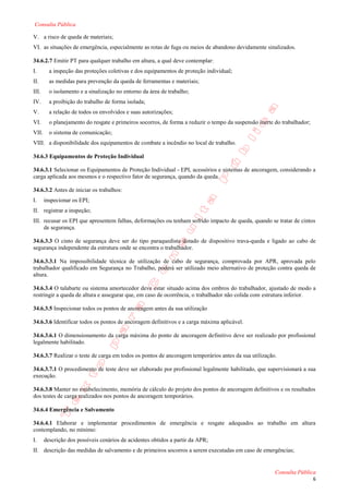 Consulta Pública

V. a risco de queda de materiais;
VI. as situações de emergência, especialmente as rotas de fuga ou meios de abandono devidamente sinalizados.

34.6.2.7 Emitir PT para qualquer trabalho em altura, a qual deve contemplar:
I.       a inspeção das proteções coletivas e dos equipamentos de proteção individual;
II.      as medidas para prevenção da queda de ferramentas e materiais;
III.     o isolamento e a sinalização no entorno da área de trabalho;
IV.      a proibição do trabalho de forma isolada;
V.       a relação de todos os envolvidos e suas autorizações;
VI.      o planejamento do resgate e primeiros socorros, de forma a reduzir o tempo da suspensão inerte do trabalhador;
VII.     o sistema de comunicação;
VIII. a disponibilidade dos equipamentos de combate a incêndio no local de trabalho.

34.6.3 Equipamentos de Proteção Individual

34.6.3.1 Selecionar os Equipamentos de Proteção Individual - EPI, acessórios e sistemas de ancoragem, considerando a
carga aplicada aos mesmos e o respectivo fator de segurança, quando da queda.

34.6.3.2 Antes de iniciar os trabalhos:
I.     inspecionar os EPI;
II. registrar a inspeção;
III. recusar os EPI que apresentem falhas, deformações ou tenham sofrido impacto de queda, quando se tratar de cintos
     de segurança.

34.6.3.3 O cinto de segurança deve ser do tipo paraquedista dotado de dispositivo trava-queda e ligado ao cabo de
segurança independente da estrutura onde se encontra o trabalhador.

34.6.3.3.1 Na impossibilidade técnica de utilização de cabo de segurança, comprovada por APR, aprovada pelo
trabalhador qualificado em Segurança no Trabalho, poderá ser utilizado meio alternativo de proteção contra queda de
altura.

34.6.3.4 O talabarte ou sistema amortecedor deve estar situado acima dos ombros do trabalhador, ajustado de modo a
restringir a queda de altura e assegurar que, em caso de ocorrência, o trabalhador não colida com estrutura inferior.

34.6.3.5 Inspecionar todos os pontos de ancoragem antes da sua utilização

34.6.3.6 Identificar todos os pontos de ancoragem definitivos e a carga máxima aplicável.

34.6.3.6.1 O dimensionamento da carga máxima do ponto de ancoragem definitivo deve ser realizado por profissional
legalmente habilitado.

34.6.3.7 Realizar o teste de carga em todos os pontos de ancoragem temporários antes da sua utilização.

34.6.3.7.1 O procedimento de teste deve ser elaborado por profissional legalmente habilitado, que supervisionará a sua
execução.

34.6.3.8 Manter no estabelecimento, memória de cálculo do projeto dos pontos de ancoragem definitivos e os resultados
dos testes de carga realizados nos pontos de ancoragem temporários.

34.6.4 Emergência e Salvamento

34.6.4.1 Elaborar e implementar procedimentos de emergência e resgate adequados ao trabalho em altura
contemplando, no mínimo:
I.     descrição dos possíveis cenários de acidentes obtidos a partir da APR;
II. descrição das medidas de salvamento e de primeiros socorros a serem executadas em caso de emergências;


                                                                                                        Consulta Pública
                                                                                                                          6
 