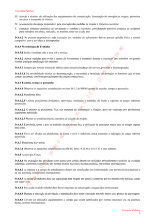 Consulta Pública

III. seleção e técnicas de utilização dos equipamentos de comunicação, iluminação de emergência, resgate, primeiros
     socorros e transporte de vítimas;
IV. acionamento da equipe responsável pela execução das medidas de resgate e primeiros socorros;
V. exercício simulado periódico de salvamento e combate a incêndio, considerando possíveis cenários de acidentes
   para trabalhos em altura, realizado, no mínimo, uma vez a cada ano.

34.6.4.2 As pessoas responsáveis pela execução das medidas de salvamento devem possuir aptidão física e mental
compatível com a atividade a desempenhar.

34.6.5 Metodologia de Trabalho

34.6.5.1 Isolar e sinalizar toda a área sob o serviço.

34.6.5.2 Adotar medidas para evitar a queda de ferramentas e materiais durante a execução dos trabalhos ou quando
ocorrer qualquer paralisação dos mesmos.

34.6.5.3 Sempre que houver instalação elétrica aérea nas proximidades do serviço, proceder a desenergização.

34.6.5.3.1 Na inviabilidade técnica de desenergização, é necessária a instalação de proteção ou barreiras que evitem
contato acidental, conforme procedimento da concessionária local.

34.6.6 Escadas, rampas e passarelas

34.6.6.1 Observar os requisitos estabelecidos no item 18.12 da NR-18 quanto às escadas, rampas e passarelas.

34.6.6.2 Plataforma Fixa

34.6.6.2.1 Utilizar plataformas projetadas, aprovadas, instaladas e mantidas de modo a suportar as cargas máximas
permitidas.

34.6.6.2.2 O projeto da plataforma fixa, sua estrutura de sustentação e fixação, deve ser realizado por profissional
legalmente habilitado.

34.6.6.2.3 Manter no estabelecimento, memória de cálculo do projeto.

34.6.6.3 É proibida, sobre o piso de trabalho da plataforma fixa, a utilização de quaisquer meios para se atingir lugares
mais altos.

34.6.6.4 Deve ser afixada na plataforma, de forma visível e indelével, placa contendo a indicação da carga máxima
permitida.

34.6.7 Plataforma Elevatória

34.6.7.1 Observar os requisitos estabelecidos na NR-18, itens 18.15.46 e 18.15.47 e seus subitens.

34.6.8 Acesso por Corda

34.6.8.1 Na execução das atividades com acesso por cordas devem ser utilizados procedimentos técnicos de escalada
industrial, conforme estabelecido em normal técnica nacional e na sua ausência, em normas internacionais.

34.6.8.2 A empresa e a equipe de trabalhadores devem ser certificadas em conformidade com norma técnica nacional e
na sua ausência, com normas internacionais.

34.6.8.3 A equipe de trabalho deve ser capacitada para resgate em altura e composta por no mínimo três pessoas, sendo
um supervisor.

34.6.8.4 Para cada local de trabalho deve haver um plano de autoresgate e resgate dos profissionais.

34.6.8.5 Durante a execução da atividade, o trabalhador deve estar conectado em pelo menos dois pontos de ancoragem.

34.6.8.6 Devem ser utilizados equipamentos e cordas que sejam certificados por normas nacionais ou, na ausência
destas, normas internacionais.

                                                                                                       Consulta Pública
                                                                                                                       7
 