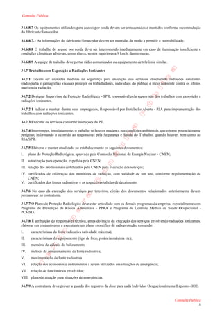 Consulta Pública


34.6.8.7 Os equipamentos utilizados para acesso por corda devem ser armazenados e mantidos conforme recomendação
do fabricante/fornecedor.

34.6.8.7.1 As informações do fabricante/fornecedor devem ser mantidas de modo a permitir a rastreabilidade.

34.6.8.8 O trabalho de acesso por corda deve ser interrompido imediatamente em caso de iluminação insuficiente e
condições climáticas adversas, como chuva, ventos superiores a 9 km/h, dentre outras.

34.6.8.9 A equipe de trabalho deve portar rádio comunicador ou equipamento de telefonia similar.

34.7 Trabalho com Exposição a Radiações Ionizantes

34.7.1 Devem ser adotadas medidas de segurança para execução dos serviços envolvendo radiações ionizantes
(radiografia e gamagrafia) visando proteger os trabalhadores, indivíduos do público e meio ambiente contra os efeitos
nocivos da radiação.

34.7.2 Designar Supervisor de Proteção Radiológica - SPR, responsável pela supervisão dos trabalhos com exposição a
radiações ionizantes.

34.7.2.1 Indicar e manter, dentre seus empregados, Responsável por Instalação Aberta - RIA para implementação dos
trabalhos com radiações ionizantes.

34.7.3 Executar os serviços conforme instruções da PT.

34.7.4 Interromper, imediatamente, o trabalho se houver mudança nas condições ambientais, que o torne potencialmente
perigoso; informando o ocorrido ao responsável pela Segurança e Saúde do Trabalho, quando houver, bem como ao
RIA/SPR.

34.7.5 Elaborar e manter atualizado no estabelecimento os seguintes documentos:
I.     plano de Proteção Radiológica, aprovado pela Comissão Nacional de Energia Nuclear - CNEN;
II. autorização para operação, expedida pela CNEN;
III. relação dos profissionais certificados pela CNEN para execução dos serviços;
IV. certificados de calibração dos monitores de radiação, com validade de um ano, conforme regulamentação da
    CNEN;
V. certificados das fontes radioativas e as respectivas tabelas de decaimento.

34.7.6 No caso da execução dos serviços por terceiros, cópias dos documentos relacionados anteriormente devem
permanecer na contratante.

34.7.7 O Plano de Proteção Radiológica deve estar articulado com os demais programas da empresa, especialmente com
Programa de Prevenção de Riscos Ambientais - PPRA e Programa de Controle Médico de Saúde Ocupacional -
PCMSO.

34.7.8 É atribuição do responsável técnico, antes do início da execução dos serviços envolvendo radiações ionizantes,
elaborar em conjunto com a executante um plano específico de radioproteção, contendo:
I.       características da fonte radioativa (atividade máxima);
II.      características do equipamento (tipo de foco, potência máxima etc);
III.     memória de cálculo do balizamento;
IV.      método de armazenamento da fonte radioativa;
V.       movimentação da fonte radioativa
VI.      relação dos acessórios e instrumentos a serem utilizados em situações de emergência;
VII.     relação de funcionários envolvidos;
VIII. plano de atuação para situações de emergências.

34.7.9 A contratante deve prover a guarda dos registros de dose para cada Indivíduo Ocupacionalmente Exposto - IOE.


                                                                                                    Consulta Pública
                                                                                                                      8
 