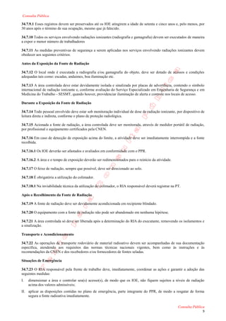 Consulta Pública

34.7.9.1 Esses registros devem ser preservados até os IOE atingirem a idade de setenta e cinco anos e, pelo menos, por
30 anos após o término de sua ocupação, mesmo que já falecido.

34.7.10 Todos os serviços envolvendo radiações ionizantes (radiografia e gamagrafia) devem ser executados de maneira
a expor o menor número de trabalhadores

34.7.11 As medidas preventivas de segurança a serem aplicadas nos serviços envolvendo radiações ionizantes devem
obedecer aos seguintes critérios:

Antes da Exposição da Fonte de Radiação

34.7.12 O local onde é executada a radiografia e/ou gamagrafia do objeto, deve ser dotado de acessos e condições
adequadas tais como: escadas, andaimes, boa iluminação etc.

34.7.13 A área controlada deve estar devidamente isolada e sinalizada por placas de advertência, contendo o símbolo
internacional de radiação ionizante e, conforme avaliação do Serviço Especializado em Engenharia de Segurança e em
Medicina do Trabalho - SESMT, quando houver, providenciar iluminação de alerta e controle nos locais de acesso.

Durante a Exposição da Fonte de Radiação

34.7.14 Todo pessoal envolvido deve estar sob monitoração individual de dose de radiação ionizante, por dispositivo de
leitura direta e indireta, conforme o plano de proteção radiológica.

34.7.15 Acionada a fonte de radiação, a área controlada deve ser monitorada, através de medidor portátil de radiação,
por profissional e equipamento certificados pela CNEN.

34.7.16 Em caso de detecção de exposição acima do limite, a atividade deve ser imediatamente interrompida e a fonte
recolhida.

34.7.16.1 Os IOE deverão ser afastados e avaliados em conformidade com o PPR.

34.7.16.2 A área e o tempo de exposição deverão ser redimensionados para o reinício da atividade.

34.7.17 O feixe de radiação, sempre que possível, deve ser direcionado ao solo.

34.7.18 É obrigatória a utilização do colimador.

34.7.18.1 Na inviabilidade técnica da utilização do colimador, o RIA responsável deverá registrar na PT.

Após o Recolhimento da Fonte de Radiação

34.7.19 A fonte de radiação deve ser devidamente acondicionada em recipiente blindado.

34.7.20 O equipamento com a fonte de radiação não pode ser abandonado em nenhuma hipótese.

34.7.21 A área controlada só deve ser liberada após a determinação do RIA do executante, removendo os isolamentos e
a sinalização.

Transporte e Acondicionamento

34.7.22 As operações de transporte rodoviário de material radioativo devem ser acompanhadas de sua documentação
específica, atendendo aos requisitos das normas técnicas nacionais vigentes, bem como às instruções e às
recomendações da CNEN e dos recebedores e/ou fornecedores de fontes seladas.

Situações de Emergência

34.7.23 O RIA responsável pela frente de trabalho deve, imediatamente, coordenar as ações e garantir a adoção das
seguintes medidas:
I.   dimensionar a área e controlar seu(s) acesso(s), de modo que os IOE, não fiquem sujeitos a níveis de radiação
     acima dos valores admissíveis;
II. aplicar as disposições contidas no plano de emergência, parte integrante do PPR, de modo a resgatar de forma
    segura a fonte radioativa imediatamente.

                                                                                                      Consulta Pública
                                                                                                                    9
 