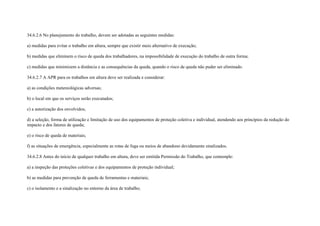 34.6.2.6 No planejamento do trabalho, devem ser adotadas as seguintes medidas:

a) medidas para evitar o trabalho em altura, sempre que existir meio alternativo de execução;

b) medidas que eliminem o risco de queda dos trabalhadores, na impossibilidade de execução do trabalho de outra forma;

c) medidas que minimizem a distância e as consequências da queda, quando o risco de queda não puder ser eliminado.

34.6.2.7 A APR para os trabalhos em altura deve ser realizada e considerar:

a) as condições metereológicas adversas;

b) o local em que os serviços serão executados;

c) a autorização dos envolvidos;

d) a seleção, forma de utilização e limitação de uso dos equipamentos de proteção coletiva e individual, atendendo aos princípios da redução do
impacto e dos fatores de queda;

e) o risco de queda de materiais;

f) as situações de emergência, especialmente as rotas de fuga ou meios de abandono devidamente sinalizados.

34.6.2.8 Antes do início de qualquer trabalho em altura, deve ser emitida Permissão do Trabalho, que contemple:

a) a inspeção das proteções coletivas e dos equipamentos de proteção individual;

b) as medidas para prevenção de queda de ferramentas e materiais;

c) o isolamento e a sinalização no entorno da área de trabalho;
 