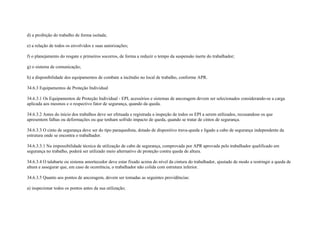 d) a proibição do trabalho de forma isolada;

e) a relação de todos os envolvidos e suas autorizações;

f) o planejamento do resgate e primeiros socorros, de forma a reduzir o tempo da suspensão inerte do trabalhador;

g) o sistema de comunicação;

h) a disponibilidade dos equipamentos de combate a incêndio no local de trabalho, conforme APR.

34.6.3 Equipamentos de Proteção Individual

34.6.3.1 Os Equipamentos de Proteção Individual - EPI, acessórios e sistemas de ancoragem devem ser selecionados considerando-se a carga
aplicada aos mesmos e o respectivo fator de segurança, quando da queda.

34.6.3.2 Antes do início dos trabalhos deve ser efetuada e registrada a inspeção de todos os EPI a serem utilizados, recusandose os que
apresentem falhas ou deformações ou que tenham sofrido impacto de queda, quando se tratar de cintos de segurança.

34.6.3.3 O cinto de segurança deve ser do tipo paraquedista, dotado de dispositivo trava-queda e ligado a cabo de segurança independente da
estrutura onde se encontra o trabalhador.

34.6.3.3.1 Na impossibilidade técnica de utilização de cabo de segurança, comprovada por APR aprovada pelo trabalhador qualificado em
segurança no trabalho, poderá ser utilizado meio alternativo de proteção contra queda de altura.

34.6.3.4 O talabarte ou sistema amortecedor deve estar fixado acima do nível da cintura do trabalhador, ajustado de modo a restringir a queda de
altura e assegurar que, em caso de ocorrência, o trabalhador não colida com estrutura inferior.

34.6.3.5 Quanto aos pontos de ancoragem, devem ser tomadas as seguintes providências:

a) inspecionar todos os pontos antes da sua utilização;
 
