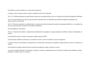 b) identificar os pontos definitivos e a carga máxima aplicável;

c) realizar o teste de carga em todos os pontos temporários antes da sua utilização.

34.6.3.5.1 O dimensionamento da carga máxima do ponto de ancoragem definitivo deve ser realizado por profissional legalmente habilitado.

34.6.3.5.2 O procedimento de teste de carga dos pontos temporários deve ser elaborado por profissional legalmente habilitado, que
supervisionará a sua execução.

34.6.3.5.3 Devem ser mantidos no estabelecimento a memória de cálculo do projeto dos pontos de ancoragem definitivos e os resultados dos
testes de carga realizados nos pontos de ancoragem temporários.

34.6.4 Emergência e Salvamento

34.6.4.1 A empresa deve elaborar e implementar procedimentos de emergência e resgate adequados ao trabalho em altura contemplando, no
mínimo:

a) descrição dos possíveis cenários de acidentes, obtidos a partir da APR;

b) descrição das medidas de salvamento e de primeiros socorros a serem executadas em caso de emergência;

c) seleção e técnicas de utilização dos equipamentos de comunicação, iluminação de emergência, resgate, primeiros socorros e transporte de
vítimas;

d) acionamento da equipe responsável pela execução das medidas de resgate e primeiros socorros;

e) exercício simulado periódico de salvamento e combate a incêndio, considerando possíveis cenários de acidentes para trabalhos em altura,
realizado, no mínimo, uma vez a cada ano.
 