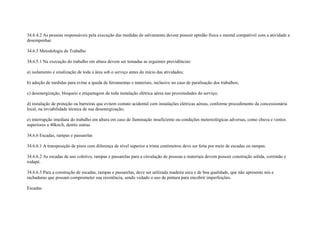 34.6.4.2 As pessoas responsáveis pela execução das medidas de salvamento devem possuir aptidão física e mental compatível com a atividade a
desempenhar.

34.6.5 Metodologia de Trabalho

34.6.5.1 Na execução do trabalho em altura devem ser tomadas as seguintes providências:

a) isolamento e sinalização de toda a área sob o serviço antes do início das atividades;

b) adoção de medidas para evitar a queda de ferramentas e materiais, inclusive no caso de paralisação dos trabalhos;

c) desenergização, bloqueio e etiquetagem de toda instalação elétrica aérea nas proximidades do serviço;

d) instalação de proteção ou barreiras que evitem contato acidental com instalações elétricas aéreas, conforme procedimento da concessionária
local, na inviabilidade técnica de sua desenergização;

e) interrupção imediata do trabalho em altura em caso de iluminação insuficiente ou condições metereológicas adversas, como chuva e ventos
superiores a 40km/h, dentre outras.

34.6.6 Escadas, rampas e passarelas

34.6.6.1 A transposição de pisos com diferença de nível superior a trinta centímetros deve ser feita por meio de escadas ou rampas.

34.6.6.2 As escadas de uso coletivo, rampas e passarelas para a circulação de pessoas e materiais devem possuir construção sólida, corrimão e
rodapé.

34.6.6.3 Para a construção de escadas, rampas e passarelas, deve ser utilizada madeira seca e de boa qualidade, que não apresente nós e
rachaduras que possam comprometer sua resistência, sendo vedado o uso de pintura para encobrir imperfeições.

Escadas
 