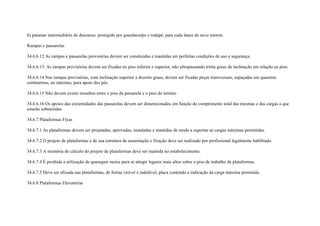 b) patamar intermediário de descanso, protegido por guardacorpo e rodapé, para cada lance de nove metros.

Rampas e passarelas

34.6.6.12 As rampas e passarelas provisórias devem ser construídas e mantidas em perfeitas condições de uso e segurança.

34.6.6.13. As rampas provisórias devem ser fixadas no piso inferior e superior, não ultrapassando trinta graus de inclinação em relação ao piso.

34.6.6.14 Nas rampas provisórias, com inclinação superior a dezoito graus, devem ser fixadas peças transversais, espaçadas em quarenta
centímetros, no máximo, para apoio dos pés.

34.6.6.15 Não devem existir ressaltos entre o piso da passarela e o piso do terreno

34.6.6.16 Os apoios das extremidades das passarelas devem ser dimensionados em função do comprimento total das mesmas e das cargas a que
estarão submetidas.

34.6.7 Plataformas Fixas

34.6.7.1 As plataformas devem ser projetadas, aprovadas, instaladas e mantidas de modo a suportar as cargas máximas permitidas.

34.6.7.2 O projeto de plataformas e de sua estrutura de sustentação e fixação deve ser realizado por profissional legalmente habilitado.

34.6.7.3 A memória de cálculo do projeto de plataformas deve ser mantida no estabelecimento.

34.6.7.4 É proibida a utilização de quaisquer meios para se atingir lugares mais altos sobre o piso de trabalho de plataformas.

34.6.7.5 Deve ser afixada nas plataformas, de forma visível e indelével, placa contendo a indicação da carga máxima permitida.

34.6.8 Plataformas Elevatórias
 