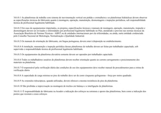 34.6.8.1 As plataformas de trabalho com sistema de movimentação vertical em pinhão e cremalheira e as plataformas hidráulicas devem observar
as especificações técnicas do fabricante quanto à montagem, operação, manutenção, desmontagem e inspeções periódicas, sob responsabilidade
técnica de profissional legalmente habilitado.

34.6.8.2 Em caso de equipamentos importados, os projetos, especificações técnicas e manuais de montagem, operação, manutenção, inspeção e
desmontagem devem ser revisados e referendados por profissional legalmente habilitado no País, atendendo o previsto nas normas técnicas da
Associação Brasileira de Normas Técnicas - ABNT ou de entidades internacionais por ela referendadas, ou ainda, outra entidade credenciada
pelo Conselho Nacional de Metrologia, Normalização e Qualidade Industrial.

34.6.8.3 Os manuais de orientação do fabricante, em língua portuguesa, devem estar à disposição no estabelecimento.

34.6.8.4 A instalação, manutenção e inspeção periódica dessas plataformas de trabalho devem ser feitas por trabalhador capacitado, sob
supervisão e responsabilidade técnica de profissional legalmente habilitado.

34.6.8.5 Os equipamentos da plataforma elevatória somente devem ser operados por trabalhador capacitado.

34.6.8.6 Todos os trabalhadores usuários de plataformas devem receber orientação quanto ao correto carregamento e posicionamento dos
materiais na plataforma.

34.6.8.7 O responsável pela verificação diária das condições de uso dos equipamentos deve receber manual de procedimentos para a rotina de
verificação diária

34.6.8.8 A capacidade de carga mínima no piso de trabalho deve ser de cento cinquenta quilogramas - força por metro quadrado.

34.6.8.9 As extensões telescópicas, quando utilizadas, devem oferecer a mesma resistência do piso da plataforma.

34.6.8.10 São proibidas a improvisação na montagem de trechos em balanço e a interligação de plataformas.

34.6.8.11 É responsabilidade do fabricante ou locador a indicação dos esforços na estrutura e apoios das plataformas, bem como a indicação dos
pontos que resistam a esses esforços.
 