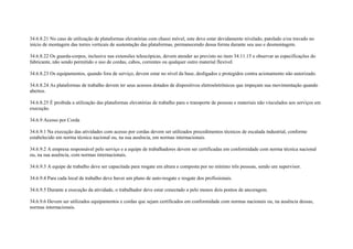 34.6.8.21 No caso de utilização de plataformas elevatórias com chassi móvel, este deve estar devidamente nivelado, patolado e/ou travado no
início de montagem das torres verticais de sustentação das plataformas, permanecendo dessa forma durante seu uso e desmontagem.

34.6.8.22 Os guarda-corpos, inclusive nas extensões telescópicas, devem atender ao previsto no item 34.11.15 e observar as especificações do
fabricante, não sendo permitido o uso de cordas, cabos, correntes ou qualquer outro material flexível.

34.6.8.23 Os equipamentos, quando fora de serviço, devem estar no nível da base, desligados e protegidos contra acionamento não autorizado.

34.6.8.24 As plataformas de trabalho devem ter seus acessos dotados de dispositivos eletroeletrônicos que impeçam sua movimentação quando
abertos.

34.6.8.25 É proibida a utilização das plataformas elevatórias de trabalho para o transporte de pessoas e materiais não vinculados aos serviços em
execução.

34.6.9 Acesso por Corda

34.6.9.1 Na execução das atividades com acesso por cordas devem ser utilizados procedimentos técnicos de escalada industrial, conforme
estabelecido em norma técnica nacional ou, na sua ausência, em normas internacionais.

34.6.9.2 A empresa responsável pelo serviço e a equipe de trabalhadores devem ser certificadas em conformidade com norma técnica nacional
ou, na sua ausência, com normas internacionais.

34.6.9.3 A equipe de trabalho deve ser capacitada para resgate em altura e composta por no mínimo três pessoas, sendo um supervisor.

34.6.9.4 Para cada local de trabalho deve haver um plano de auto-resgate e resgate dos profissionais.

34.6.9.5 Durante a execução da atividade, o trabalhador deve estar conectado a pelo menos dois pontos de ancoragem.

34.6.9.6 Devem ser utilizados equipamentos e cordas que sejam certificados em conformidade com normas nacionais ou, na ausência dessas,
normas internacionais.
 