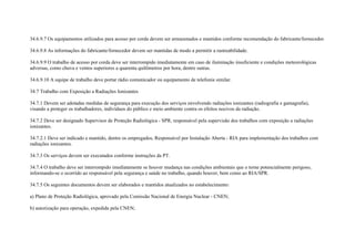 34.6.9.7 Os equipamentos utilizados para acesso por corda devem ser armazenados e mantidos conforme recomendação do fabricante/fornecedor.

34.6.9.8 As informações do fabricante/fornecedor devem ser mantidas de modo a permitir a rastreabilidade.

34.6.9.9 O trabalho de acesso por corda deve ser interrompido imediatamente em caso de iluminação insuficiente e condições meteorológicas
adversas, como chuva e ventos superiores a quarenta quilômetros por hora, dentre outras.

34.6.9.10 A equipe de trabalho deve portar rádio comunicador ou equipamento de telefonia similar.

34.7 Trabalho com Exposição a Radiações Ionizantes

34.7.1 Devem ser adotadas medidas de segurança para execução dos serviços envolvendo radiações ionizantes (radiografia e gamagrafia),
visando a proteger os trabalhadores, indivíduos do público e meio ambiente contra os efeitos nocivos da radiação.

34.7.2 Deve ser designado Supervisor de Proteção Radiológica - SPR, responsável pela supervisão dos trabalhos com exposição a radiações
ionizantes.

34.7.2.1 Deve ser indicado e mantido, dentre os empregados, Responsável por Instalação Aberta - RIA para implementação dos trabalhos com
radiações ionizantes.

34.7.3 Os serviços devem ser executados conforme instruções da PT.

34.7.4 O trabalho deve ser interrompido imediatamente se houver mudança nas condições ambientais que o torne potencialmente perigoso,
informando-se o ocorrido ao responsável pela segurança e saúde no trabalho, quando houver, bem como ao RIA/SPR.

34.7.5 Os seguintes documentos devem ser elaborados e mantidos atualizados no estabelecimento:

a) Plano de Proteção Radiológica, aprovado pela Comissão Nacional de Energia Nuclear - CNEN;

b) autorização para operação, expedida pela CNEN;
 