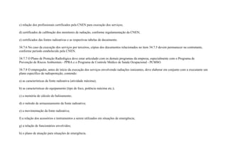 c) relação dos profissionais certificados pela CNEN para execução dos serviços;

d) certificados de calibração dos monitores de radiação, conforme regulamentação da CNEN;

e) certificados das fontes radioativas e as respectivas tabelas de decaimento.

34.7.6 No caso da execução dos serviços por terceiros, cópias dos documentos relacionados no item 34.7.5 devem permanecer na contratante,
conforme período estabelecido pela CNEN.

34.7.7 O Plano de Proteção Radiológica deve estar articulado com os demais programas da empresa, especialmente com o Programa de
Prevenção de Riscos Ambientais - PPRA e o Programa de Controle Médico de Saúde Ocupacional - PCMSO.

34.7.8 O empregador, antes do início da execução dos serviços envolvendo radiações ionizantes, deve elaborar em conjunto com a executante um
plano específico de radioproteção, contendo:

a) as características da fonte radioativa (atividade máxima);

b) as características do equipamento (tipo de foco, potência máxima etc.);

c) a memória de cálculo do balizamento;

d) o método de armazenamento da fonte radioativa;

e) a movimentação da fonte radioativa;

f) a relação dos acessórios e instrumentos a serem utilizados em situações de emergência;

g) a relação de funcionários envolvidos;

h) o plano de atuação para situações de emergência.
 
