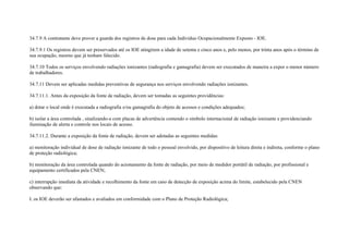 34.7.9 A contratante deve prover a guarda dos registros de dose para cada Indivíduo Ocupacionalmente Exposto - IOE.

34.7.9.1 Os registros devem ser preservados até os IOE atingirem a idade de setenta e cinco anos e, pelo menos, por trinta anos após o término de
sua ocupação, mesmo que já tenham falecido.

34.7.10 Todos os serviços envolvendo radiações ionizantes (radiografia e gamagrafia) devem ser executados de maneira a expor o menor número
de trabalhadores.

34.7.11 Devem ser aplicadas medidas preventivas de segurança nos serviços envolvendo radiações ionizantes.

34.7.11.1. Antes da exposição da fonte de radiação, devem ser tomadas as seguintes providências:

a) dotar o local onde é executada a radiografia e/ou gamagrafia do objeto de acessos e condições adequados;

b) isolar a área controlada , sinalizando-a com placas de advertência contendo o símbolo internacional de radiação ionizante e providenciando
iluminação de alerta e controle nos locais de acesso.

34.7.11.2. Durante a exposição da fonte de radiação, devem ser adotadas as seguintes medidas:

a) monitoração individual de dose de radiação ionizante de todo o pessoal envolvido, por dispositivo de leitura direta e indireta, conforme o plano
de proteção radiológica;

b) monitoração da área controlada quando do acionamento da fonte de radiação, por meio de medidor portátil de radiação, por profissional e
equipamento certificados pela CNEN;

c) interrupção imediata da atividade e recolhimento da fonte em caso de detecção de exposição acima do limite, estabelecido pela CNEN
observando que:

I. os IOE deverão ser afastados e avaliados em conformidade com o Plano de Proteção Radiológica;
 