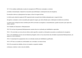 34.7.14 As medidas estabelecidas no plano de emergência do PPR devem contemplar, no mínimo:

a) método, instrumentação e dispositivos necessários para delimitação e sinalização da área de emergência;

b) instruções relativas ao planejamento das etapas ou fases de resgate da fonte;

c) critérios para seleção da equipe de IOE responsável pela execução das atividades planejadas para o resgate da fonte;

d) registros e anotações a serem executados pela equipe de resgate, que serão utilizados para a elaboração do relatório da ocorrência;

e) critérios para avaliação de doses recebidas pelos IOE envolvidos na emergência e encaminhamento, quando necessário, para supervisão
médica especial.

34.8 Trabalhos de Jateamento e Hidrojateamento

34.8.1 Os serviços de jateamento/hidrojateamento somente devem ser realizados por trabalhadores capacitados.

34.8.1.1 Os envolvidos no serviço devem utilizar cartão especifico contendo as informações necessárias ao atendimento de emergência.

34.8.1.2 Os trabalhadores devem estar devidamente protegidos contra os riscos decorrentes das atividades de jateamento/hidrojateamento, em
especial os riscos mecânicos.

34.8.2 A manutenção dos equipamentos deve ser realizada somente por trabalhadores qualificados.

34.8.3 A PT deve ser emitida em conformidade com a atividade a ser desenvolvida.

34.8.4 Na execução dos trabalhos, devem ser tomados os seguintes cuidados:

a) demarcar, sinalizar e isolar a área de trabalho;
 
