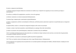 b) aterrar a máquina de jato/hidrojato;

c) empregar mangueira/mangote dotada de revestimento em malha de aço e dispositivo de segurança em suas conexões que impeça o
chicoteamento;

d) verificar as condições dos equipamentos, acessórios e travas de segurança;

e) eliminar vazamentos no sistema de jateamento/hidrojateamento;

f) somente ligar a máquina após a autorização do jatista/hidrojatista;

g) operar o equipamento conforme recomendações do fabricante, proibindo pressões operacionais superiores às especificadas para as mangueiras/
mangotes;

h) impedir dobras, torções e a colocação de mangueiras/mangotes sobre arestas sem proteção;

i) manter o contato visual entre operadores e jatista/hidrojatista ou empregar observador intermediário;

j) realizar revezamento entre jatista/hidrojatista, obedecendo à resistência física do trabalhador.

34.8.5 A atividade de hidrojateamento de alta pressão deve ser realizada em tempo contínuo de até uma hora; com intervalos de igual período,
em jornada de trabalho máxima de oito horas.

34.8.6 É proibido o travamento ou amarração do gatilho da pistola do equipamento.

34.8.7 Deve ser mantido sistema de drenagem para retirar a água liberada durante o hidrojateamento.

34.8.8 O dispositivo de segurança (trava) da pistola deve ser acionado quando da interrupção do trabalho, sobretudo durante a mudança de nível
ou compartimento.
 