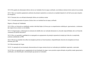 34.9.10 Os quadros de alimentação elétricos devem ser instalados fora do espaço confinado, com distância mínima de dois metros de sua entrada.

34.9.11 Deve ser mantido equipamento autônomo de proteção respiratória ou sistema de ar mandado disponível e de fácil acesso para situações
de emergência.

34.9.12 Somente deve ser utilizada alimentação elétrica em extrabaixa tensão.

34.9.13 A bomba pneumática de pintura (Airless) deve ser instalada fora do espaço confinado.

Higiene e Proteção do Trabalhador

34.9.14 Deve ser fornecido ao trabalhador armário individual duplo, de forma que os compartimentos estabeleçam, rigorosamente, o isolamento
das roupas de uso comum e as de trabalho.

34.9.15 A higienização e substituição da vestimenta de trabalho deve ser realizada diariamente ou, havendo impossibilidade, deve ser fornecida
vestimenta de material descartável.

34.9.16 Deve ser garantida a qualidade do ar empregado nos equipamentos de proteção respiratória de adução por linha de ar comprimido,
conforme estabelecido no PPR.

34.9.17 Devem ser mantidos lava-olhos de emergência próximo ao local da pintura e disponibilizados chuveiros de emergência em locais
definidos pela APR.

34.10 Movimentação de Cargas

34.10.1 As operações de movimentação eletromecânicas de cargas somente devem ser realizadas por trabalhador capacitado e autorizado.

34.10.2 Deve ser garantido que os equipamentos de movimentação de cargas e seus acessórios sejam utilizados em perfeito estado operacional e
certificados, com identificação e documentação que possam ser rastreados.
 
