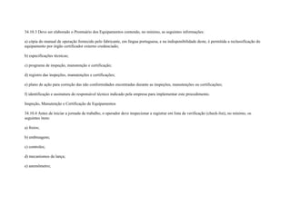 34.10.3 Deve ser elaborado o Prontuário dos Equipamentos contendo, no mínimo, as seguintes informações:

a) cópia do manual de operação fornecido pelo fabricante, em língua portuguesa, e na indisponibilidade deste, é permitida a reclassificação do
equipamento por órgão certificador externo credenciado;

b) especificações técnicas;

c) programa de inspeção, manutenção e certificação;

d) registro das inspeções, manutenções e certificações;

e) plano de ação para correção das não conformidades encontradas durante as inspeções, manutenções ou certificações;

f) identificação e assinatura do responsável técnico indicado pela empresa para implementar este procedimento.

Inspeção, Manutenção e Certificação de Equipamentos

34.10.4 Antes de iniciar a jornada de trabalho, o operador deve inspecionar e registrar em lista de verificação (check-list), no mínimo, os
seguintes itens:

a) freios;

b) embreagens;

c) controles;

d) mecanismos da lança;

e) anemômetro;
 